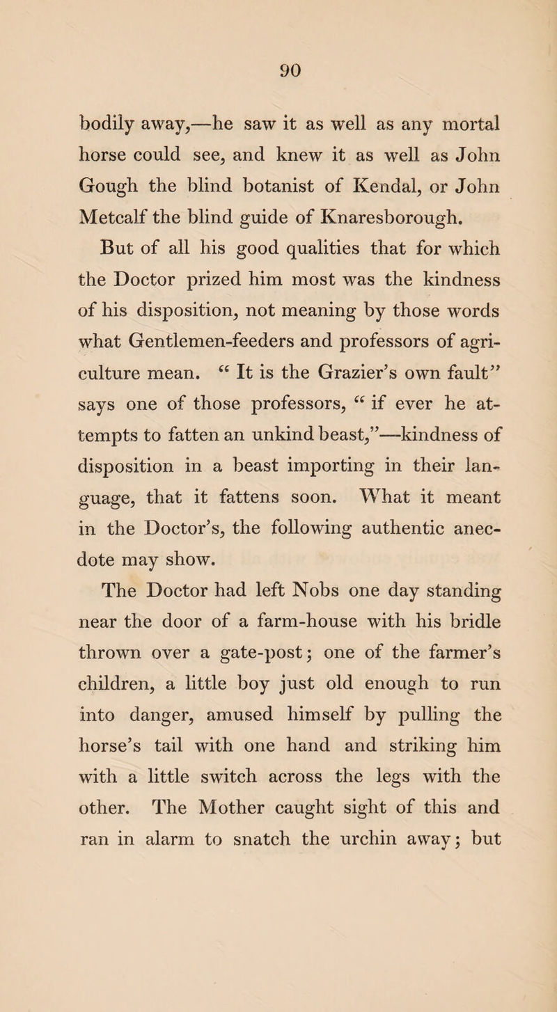 bodily away,—he saw it as well as any mortal horse could see, and knew it as well as John Gough the blind botanist of Kendal, or John Metcalf the blind guide of Knaresborough. But of all his good qualities that for which the Doctor prized him most was the kindness of his disposition, not meaning by those words what Gentlemen-feeders and professors of agri¬ culture mean. u It is the Grazier’s own fault” says one of those professors, u if ever he at¬ tempts to fatten an unkind beast,”—kindness of disposition in a beast importing in their lan¬ guage, that it fattens soon. What it meant in the Doctor’s, the following authentic anec¬ dote may show. The Doctor had left Nobs one day standing near the door of a farm-house with his bridle thrown over a gate-post; one of the farmer’s children, a little boy just old enough to run into danger, amused himself by pulling the horse’s tail with one hand and striking him with a little switch across the legs with the other. The Mother caught sight of this and ran in alarm to snatch the urchin away; but
