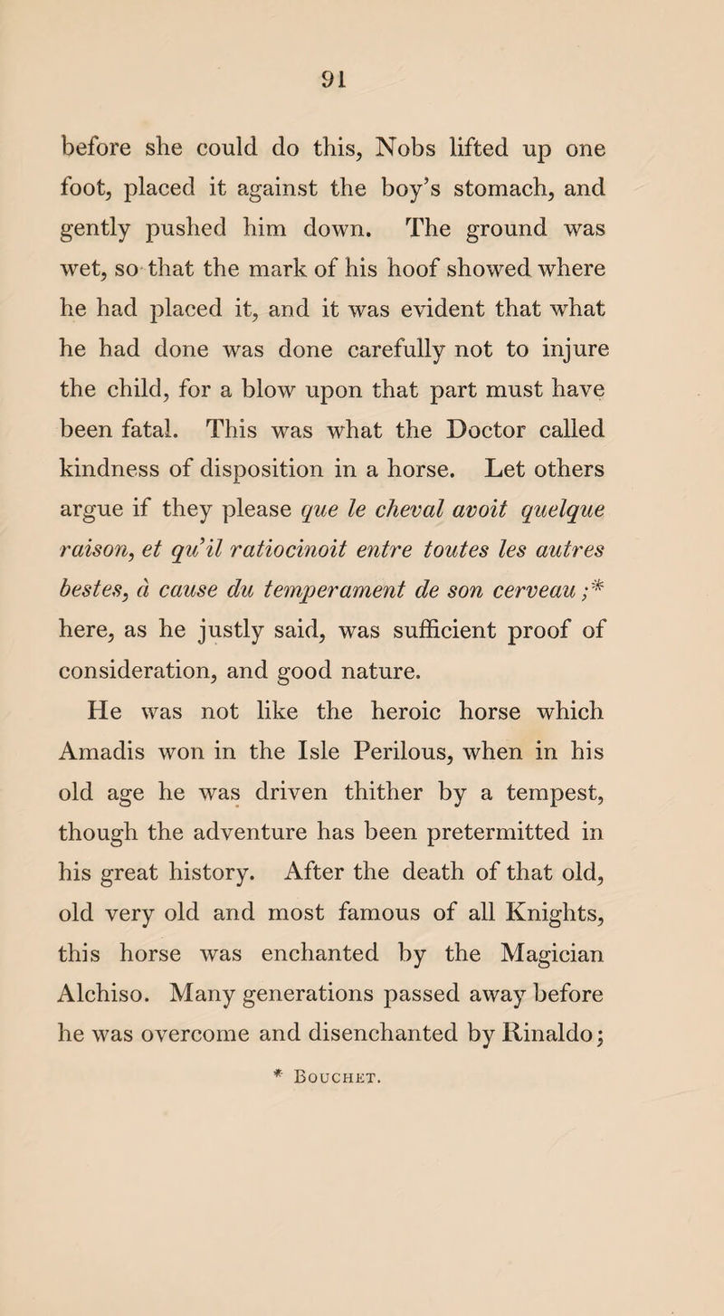 before she could do this, Nobs lifted up one foot, placed it against the boy’s stomach, and gently pushed him down. The ground was wet, so that the mark of his hoof showed where he had placed it, and it was evident that what he had done was done carefully not to injure the child, for a blow upon that part must have been fatal. This was what the Doctor called kindness of disposition in a horse. Let others argue if they please que le cheval avoit quelque raison, et quit ratiocinoit entre toutes les autres bestes, a cause du temperament de son cerveau ;* here, as he justly said, was sufficient proof of consideration, and good nature. He was not like the heroic horse which Amadis won in the Isle Perilous, when in his old age he was driven thither by a tempest, though the adventure has been pretermitted in his great history. After the death of that old, old very old and most famous of all Knights, this horse was enchanted by the Magician Alchiso. Many generations passed away before he was overcome and disenchanted by Rinaldo; * Bouchet.