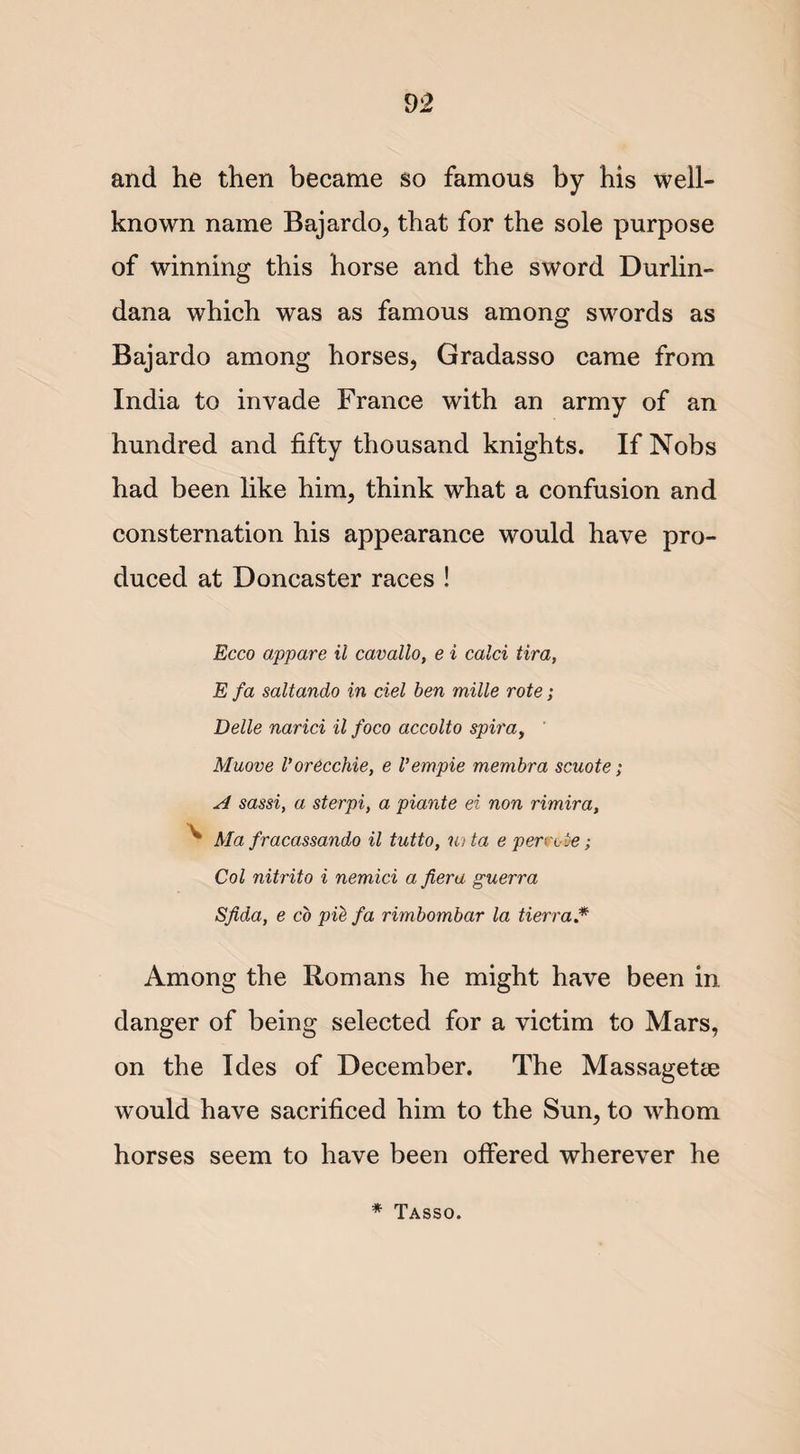 and he then became so famous by his well- known name Bajardo, that for the sole purpose of winning this horse and the sword Durlin- dana which was as famous among swords as Bajardo among horses, Gradasso came from India to invade France with an army of an hundred and fifty thousand knights. If Nobs had been like him, think what a confusion and consternation his appearance would have pro¬ duced at Doncaster races ! Ecco appare il cavallo, e i calci lira, E fa saltando in del ben mille rote; Delle narici il foco accolto spiray Muove Vorecchie, e Vempie membra scuote; A sassi, a sterpi, a piante ei non rimira, ^ Ma fracassando il tutto, iota e penx be; Col nitrito i nemici a fiera guerra Sfida, e co pie fa rimbombar la tierra.* Among the Romans he might have been in danger of being selected for a victim to Mars, on the Ides of December. The Massagetee would have sacrificed him to the Sun, to whom horses seem to have been offered wherever he * Tasso.