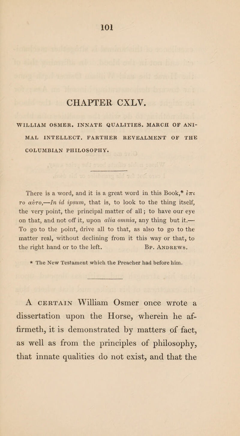 CHAPTER CXLV. WILLIAM OSMER. INNATE QUALITIES. MARCH OF ANI¬ MAL INTELLECT. FARTHER REVEALMENT OF THE COLUMBIAN PHILOSOPHY. There is a word, and it is a great word in this Book,* bttl to avro,—In id ipsum, that is, to look to the thing itself, the very point, the principal matter of all; to have our eye on that, and not off it, upon alia omnia, any thing but it.— To go to the point, drive all to that, as also to go to the matter real, without declining from it this way or that, to the right hand or to the left. Bp. Andrews. * The New Testament which the Preacher had before him. A certain William Osmer once wrote a dissertation upon the Horse, wherein he af- firmeth, it is demonstrated by matters of fact, as well as from the principles of philosophy, that innate qualities do not exist, and that the