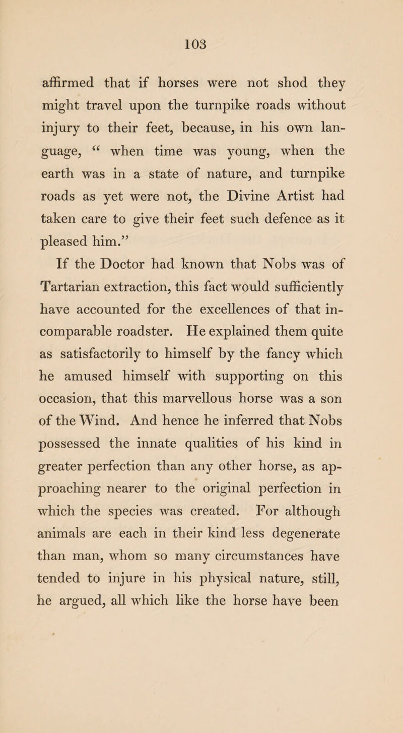 affirmed that if horses were not shod they might travel upon the turnpike roads without injury to their feet, because, in his own lan¬ guage, “ when time was young, when the earth was in a state of nature, and turnpike roads as yet were not, the Divine Artist had taken care to give their feet such defence as it pleased him.” If the Doctor had known that Nobs was of Tartarian extraction, this fact would sufficiently have accounted for the excellences of that in¬ comparable roadster. He explained them quite as satisfactorily to himself by the fancy which he amused himself with supporting on this occasion, that this marvellous horse was a son of the Wind. And hence he inferred that Nobs possessed the innate qualities of his kind in greater perfection than any other horse, as ap¬ proaching nearer to the original perfection in which the species was created. For although animals are each in their kind less degenerate than man, whom so many circumstances have tended to injure in his physical nature, still, he argued, all which like the horse have been