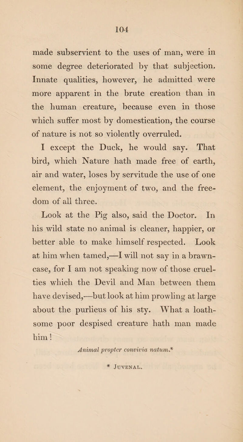 made subservient to the uses of man, were in some degree deteriorated by that subjection. Innate qualities, however, he admitted were more apparent in the brute creation than in the human creature, because even in those which suffer most by domestication, the course of nature is not so violently overruled. I except the Duck, he would say. That bird, which Nature hath made free of earth, air and water, loses by servitude the use of one element, the enjoyment of two, and the free¬ dom of all three. Look at the Pig also, said the Doctor. In his wild state no animal is cleaner, happier, or better able to make himself respected. Look at him when tamed,—I will not say in a brawn- case, for I am not speaking now of those cruel¬ ties which the Devil and Man between them have devised,-—but look at him prowling at large about the purlieus of his sty. What a loath¬ some poor despised creature hath man made him ! Animal propter convivia natum * Juvenal.
