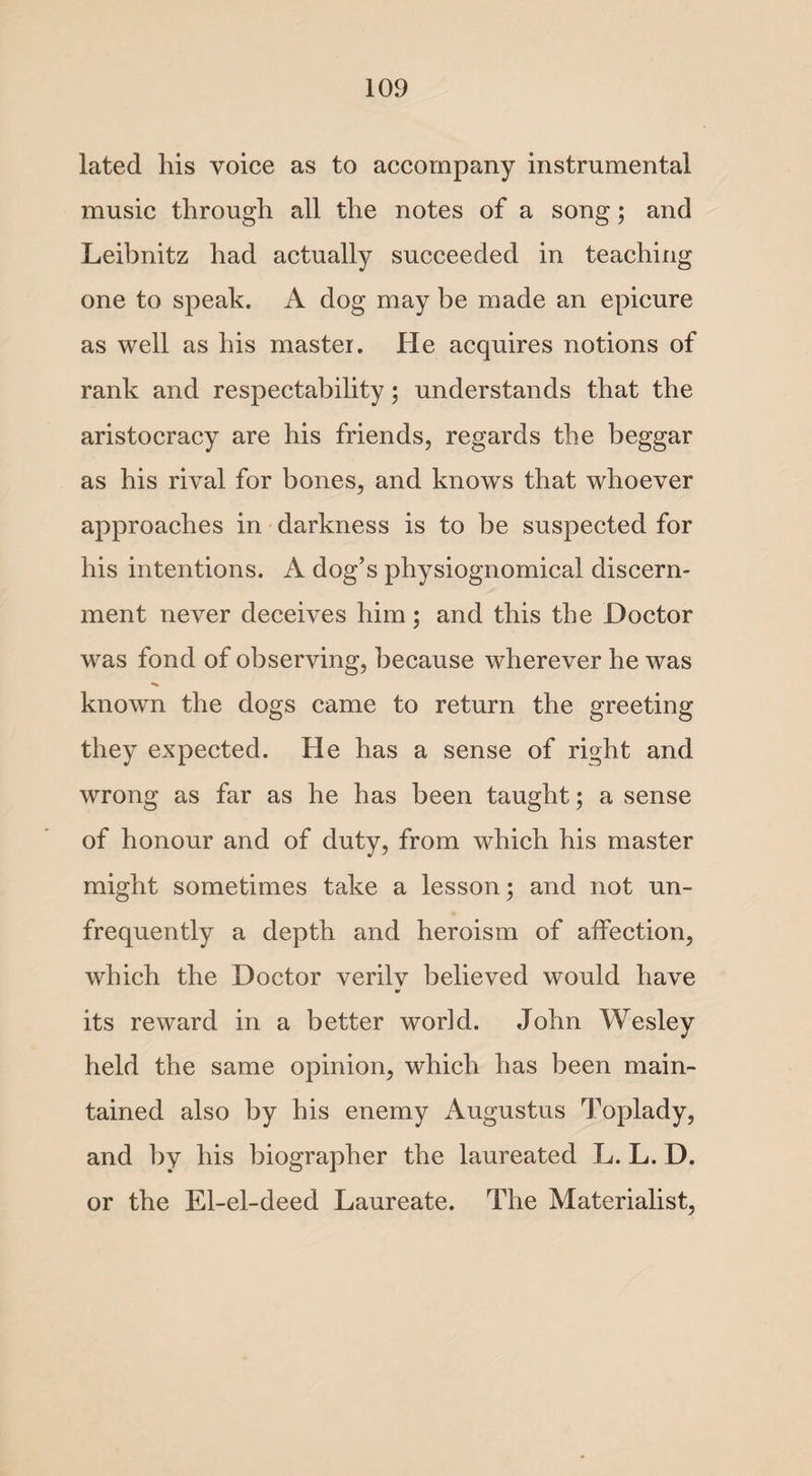 lated his voice as to accompany instrumental music through all the notes of a song; and Leibnitz had actually succeeded in teaching one to speak. A dog may be made an epicure as well as his master. He acquires notions of rank and respectability; understands that the aristocracy are his friends, regards the beggar as his rival for bones, and knows that whoever approaches in darkness is to be suspected for his intentions. A dog’s physiognomical discern¬ ment never deceives him; and this the Doctor was fond of observing, because wherever he was known the dogs came to return the greeting they expected. He has a sense of right and wrong as far as he has been taught; a sense of honour and of duty, from which his master might sometimes take a lesson; and not un- frequently a depth and heroism of affection, which the Doctor verilv believed would have its reward in a better world. John Wesley held the same opinion, which has been main¬ tained also by his enemy Augustus Toplady, and by his biographer the laureated L. L. D. or the El-el-deed Laureate. The Materialist,