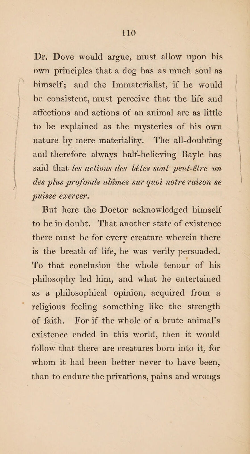 Dr. Dove would argue, must allow upon his own principles that a dog has as much soul as himself; and the Immaterialist, if he would be consistent, must perceive that the life and affections and actions of an animal are as little to be explained as the mysteries of his own nature by mere materiality. The all-doubting and therefore always half-believing Bayle has said that les actions des bctes sont peut-etre un des plus profonds abimes sur quoi noire raison se puisse exercer. But here the Doctor acknowledged himself to be in doubt. That another state of existence there must be for every creature wherein there is the breath of life, he was verily persuaded. To that conclusion the whole tenour of his philosophy led him, and what he entertained as a philosophical opinion, acquired from a religious feeling something like the strength of faith. For if the whole of a brute animal’s existence ended in this world, then it would follow that there are creatures born into it, for whom it had been better never to have been, than to endure the privations, pains and wrongs