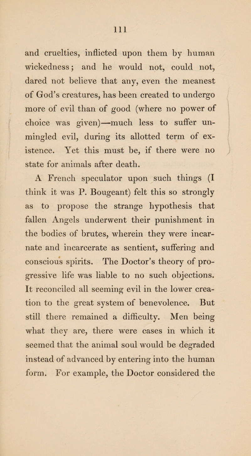 and cruelties, inflicted upon them by human wickedness; and he would not, could not, dared not believe that any, even the meanest of God’s creatures, has been created to undergo more of evil than of good (where no power of choice was given)—much less to suffer un¬ mingled evil, during its allotted term of ex¬ istence. Yet this must be, if there were no state for animals after death. A French speculator upon such things (I think it was P. Bougeant) felt this so strongly as to propose the strange hypothesis that fallen Angels underwent their punishment in the bodies of brutes, wherein they were incar¬ nate and incarcerate as sentient, suffering and conscious spirits. The Doctor’s theory of pro¬ gressive life was liable to no such objections. It reconciled all seeming evil in the lower crea¬ tion to the great system of benevolence. But still there remained a difficulty. Men being what they are, there were cases in which it seemed that the animal soul would be degraded instead of advanced by entering into the human form. For example, the Doctor considered the