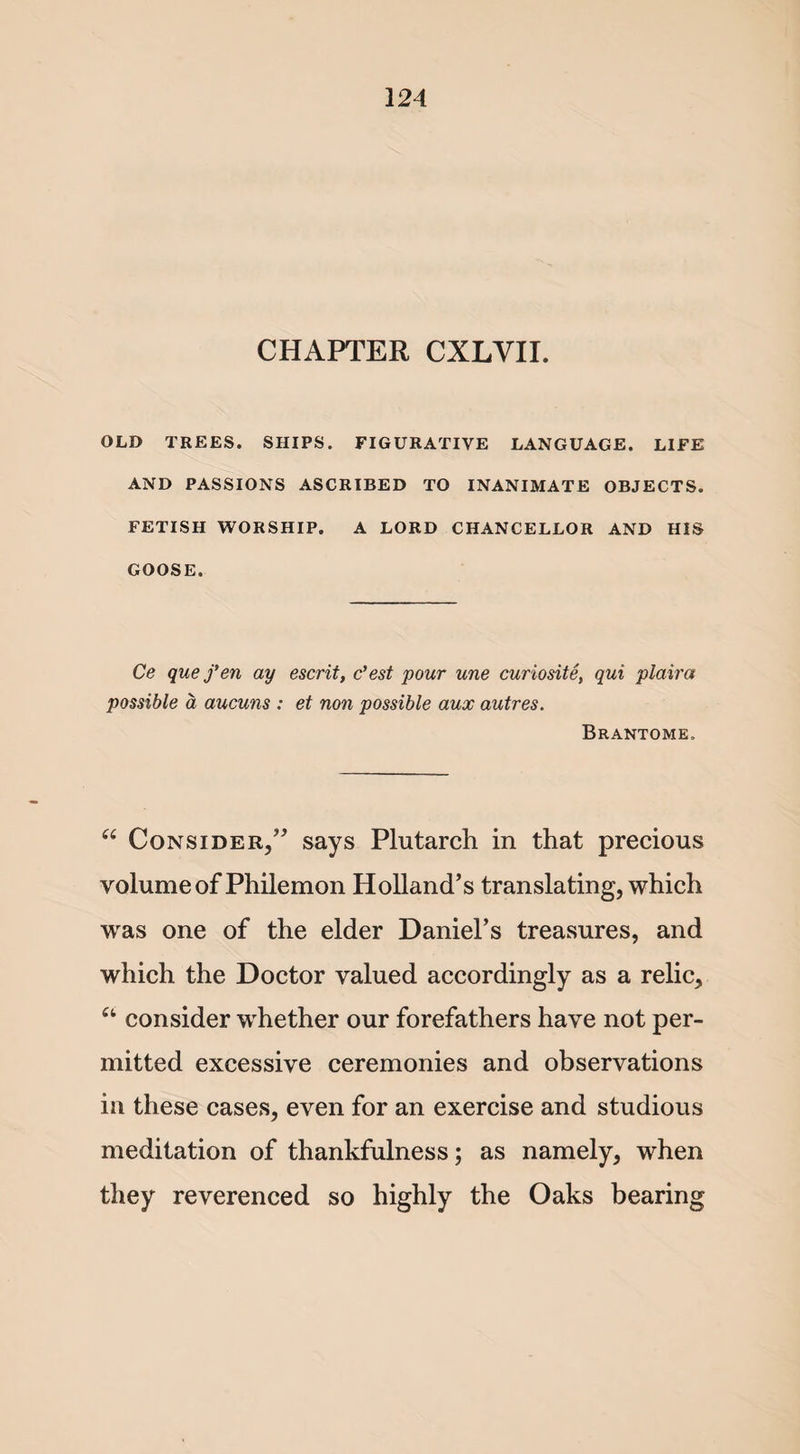 CHAPTER CXLVII. OLD TREES. SHIPS. FIGURATIVE LANGUAGE. LIFE AND PASSIONS ASCRIBED TO INANIMATE OBJECTS. FETISH WORSHIP. A LORD CHANCELLOR AND HIS GOOSE. Ce que fen ay escrit, c’est pour une curiosity qui plaira possible a aucuns : et non possible aux autres. Brantome. “ Consider,” says Plutarch in that precious volume of Philemon Holland’s translating, which was one of the elder Daniel’s treasures, and which the Doctor valued accordingly as a relic, a consider wdiether our forefathers have not per¬ mitted excessive ceremonies and observations in these cases, even for an exercise and studious meditation of thankfulness; as namely, when they reverenced so highly the Oaks bearing