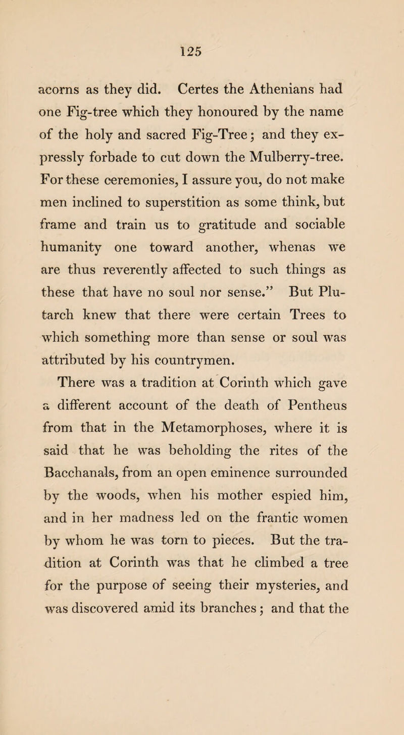 acorns as they did. Certes the Athenians had one Fig-tree which they honoured by the name of the holy and sacred Fig-Tree; and they ex¬ pressly forbade to cut down the Mulberry-tree. For these ceremonies, I assure you, do not make men inclined to superstition as some think, but frame and train us to gratitude and sociable humanity one toward another, whenas we are thus reverently affected to such things as these that have no soul nor sense.” But Plu¬ tarch knew that there were certain Trees to which something more than sense or soul was attributed by his countrymen. There was a tradition at Corinth which gave a different account of the death of Pentheus from that in the Metamorphoses, where it is said that he was beholding the rites of the Bacchanals, from an open eminence surrounded by the woods, when his mother espied him, and in her madness led on the frantic women by whom he was torn to pieces. But the tra¬ dition at Corinth was that he climbed a tree for the purpose of seeing their mysteries, and was discovered amid its branches; and that the