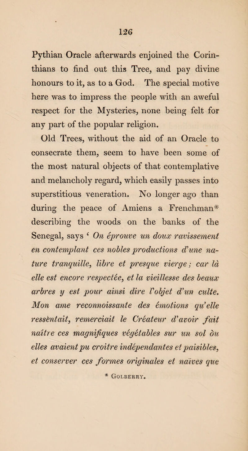 Pythian Oracle afterwards enjoined the Corin¬ thians to find out this Tree, and pay divine honours to it, as to a God. The special motive here was to impress the people with an aweful respect for the Mysteries, none being felt for any part of the popular religion. Old Trees, without the aid of an Oracle to consecrate them, seem to have been some of the most natural objects of that contemplative and melancholy regard, which easily passes into superstitious veneration. No longer ago than during the peace of Amiens a Frenchman* describing the woods on the banks of the Senegal, says c On eprouve un doux ravissement en contemplant ces nobles productions d’une na¬ ture tranquille, libre et presque vierge; car Id elle est encore respectee, et la vieillesse des beaux arbres y est pour ainsi dire Vobjet d’un culte. Mon ame reconnoissante des Emotions qu’elle resskntait, remerciait le Createur d’avoir fait naitre ces magnifiques vegetables sur un sol du elles avaientpu croitre independantes et paisibles, et conserver ces formes originates et ndives que * Golberry.