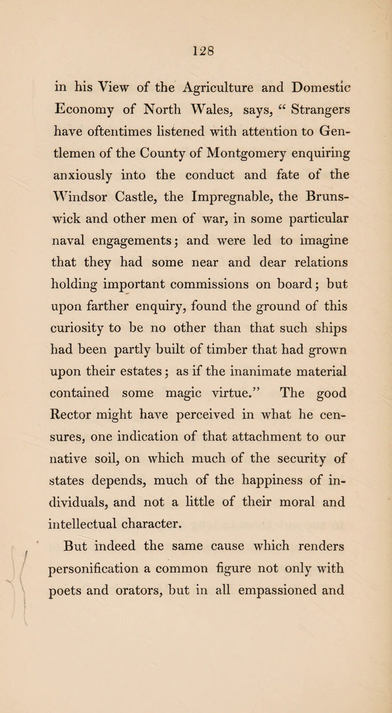in his View of the Agriculture and Domestic Economy of North Wales, says, “ Strangers have oftentimes listened with attention to Gen¬ tlemen of the County of Montgomery enquiring anxiously into the conduct and fate of the Windsor Castle, the Impregnable, the Bruns¬ wick and other men of war, in some particular naval engagements; and were led to imagine that they had some near and dear relations holding important commissions on board; but upon farther enquiry, found the ground of this curiosity to be no other than that such ships had been partly built of timber that had grown upon their estates; as if the inanimate material contained some magic virtue.” The good Rector might have perceived in what he cen¬ sures, one indication of that attachment to our native soil, on which much of the security of states depends, much of the happiness of in¬ dividuals, and not a little of their moral and intellectual character. But indeed the same cause which renders J i personification a common figure not only with poets and orators, but in all empassioned and