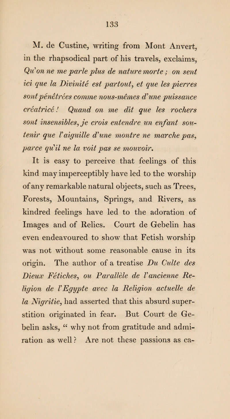 M. de Custine, writing from Mont Anvert, in the rhapsodical part of his travels, exclaims, Quon ne me parle plus de nature morte; on sent ici que la Divinite est partout, et que les pierres sentpenetrees comme nous-memes d’une puissance creatrice! Quand on me dit que les rochers sont insensibles, je crois entendre un enfant sou- tenir que Vaiguille d'une montre ne marche pas, parce qu'il ne la voit pas se mouvoir. It is easy to perceive that feelings of this kind may imperceptibly have led to the worship of any remarkable natural objects, such as Trees, Forests, Mountains, Springs, and Rivers, as kindred feelings have led to the adoration of Images and of Relics. Court de Gebelin has even endeavoured to show that Fetish worship was not without some reasonable cause in its origin. The author of a treatise Du Quite des Dieux Fetiches, ou Parallele de Vancienne Re~ ligion de VEgypte avec la Religion actuelle de la Nigritie, had asserted that this absurd super¬ stition originated in fear. But Court de Ge¬ belin asks, u why not from gratitude and admi¬ ration as well ? Are not these passions as ca-