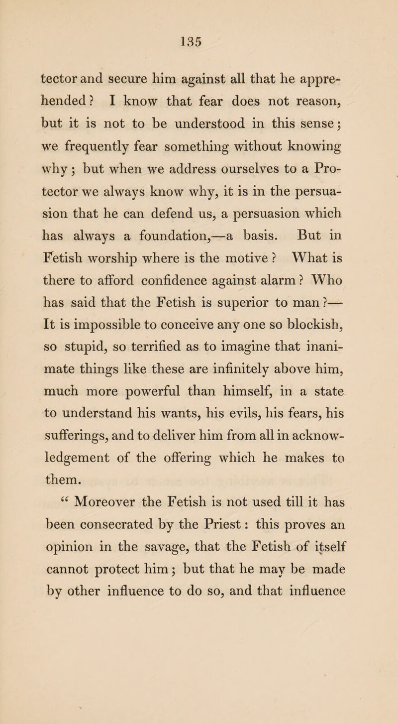 tector and secure him against all that he appre~ hended ? I know that fear does not reason, but it is not to be understood in this sense; we frequently fear something without knowing why; but when we address ourselves to a Pro¬ tector we always know why, it is in the persua¬ sion that he can defend us, a persuasion which has always a foundation,—a basis. But in Fetish worship where is the motive ? What is there to afford confidence against alarm ? Who has said that the Fetish is superior to man ?— It is impossible to conceive any one so blockish, so stupid, so terrified as to imagine that inani¬ mate things like these are infinitely above him, much more powerful than himself, in a state to understand his wants, his evils, his fears, his sufferings, and to deliver him from all in acknow¬ ledgement of the offering which he makes to them. “ Moreover the Fetish is not used till it has been consecrated by the Priest: this proves an opinion in the savage, that the Fetish of itself cannot protect him; but that he may be made by other influence to do so, and that influence
