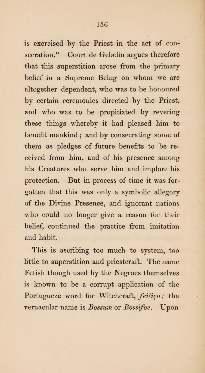 is exercised by the Priest in the act of con¬ secration.” Court de Gebelin argues therefore that this superstition arose from the primary belief in a Supreme Being on whom we are altogether dependent, who was to be honoured by certain ceremonies directed by the Priest, and who was to be propitiated by revering these things whereby it had pleased him to benefit mankind; and by consecrating some of them as pledges of future benefits to be re¬ ceived from him, and of his presence among his Creatures who serve him and implore his protection. But in process of time it was for¬ gotten that this was only a symbolic allegory of the Divine Presence, and ignorant nations who could no longer give a reason for their belief, continued the practice from imitation and habit. This is ascribing too much to system, too little to superstition and priestcraft. The name Fetish though used by the Negroes themselves is known to be a corrupt application of the Portugueze word for Witchcraft, feitigo; the vernacular name is Bossum or Bossifoe. Upon