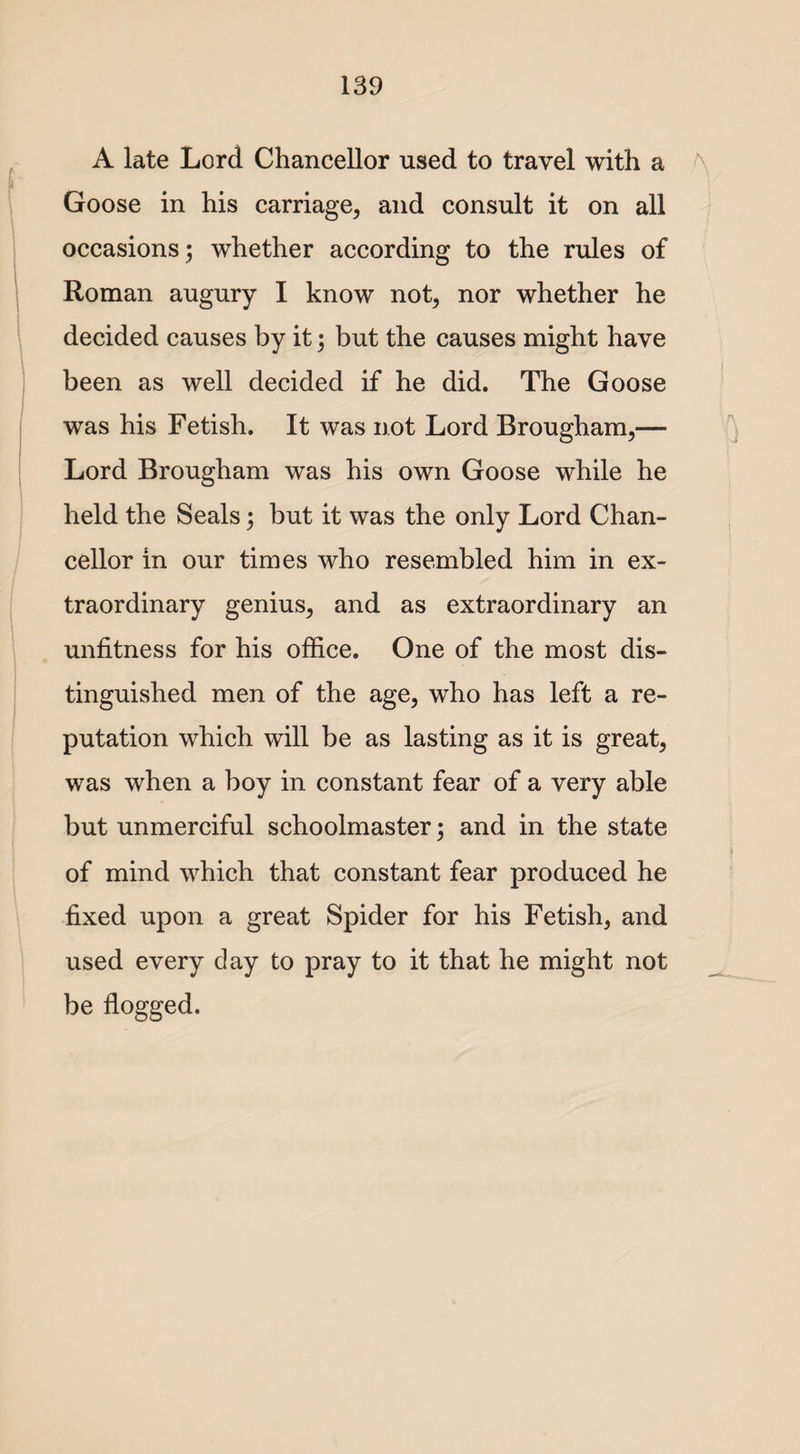 A late Lord Chancellor used to travel with a Goose in his carriage, and consult it on all occasions; whether according to the rules of Roman augury I know not, nor whether he decided causes by it; but the causes might have been as well decided if he did. The Goose was his Fetish. It was not Lord Brougham,— Lord Brougham was his own Goose while he held the Seals; but it was the only Lord Chan¬ cellor in our times who resembled him in ex¬ traordinary genius, and as extraordinary an unfitness for his office. One of the most dis¬ tinguished men of the age, who has left a re¬ putation which will be as lasting as it is great, was when a boy in constant fear of a very able but unmerciful schoolmaster; and in the state of mind which that constant fear produced he fixed upon a great Spider for his Fetish, and used every day to pray to it that he might not be flogged.