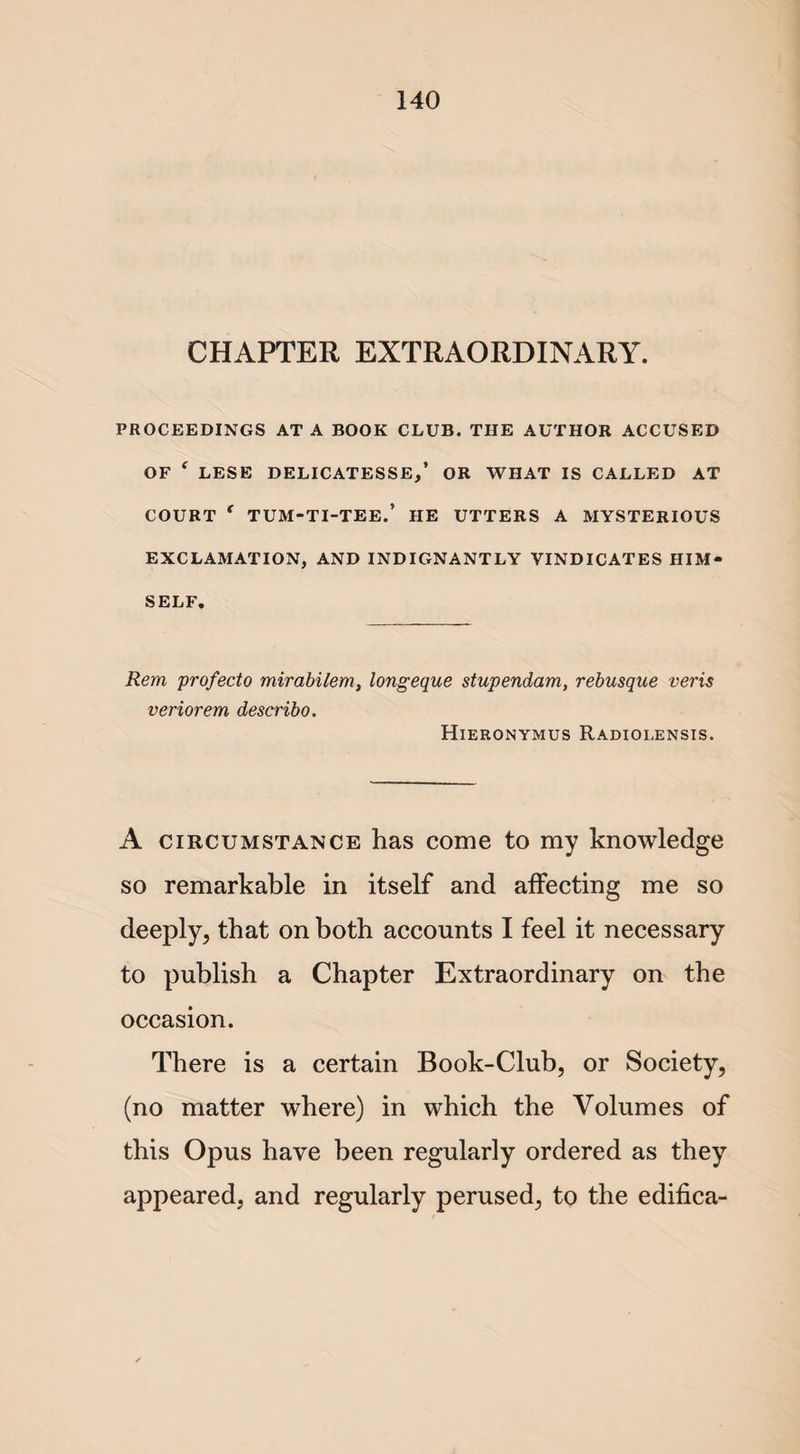 CHAPTER EXTRAORDINARY. PROCEEDINGS AT A BOOK CLUB. THE AUTHOR ACCUSED OF ‘ LESE DELICATESSE,’ OR WHAT IS CALLED AT COURT ‘ TUM-TI-TEE.’ HE UTTERS A MYSTERIOUS EXCLAMATION, AND INDIGNANTLY VINDICATES HIM¬ SELF. Rem profecto mirabilem, longeque stupendam, rebusque veris veriorem describo. Hieronymus Radiolensis. A circumstance has come to my knowledge so remarkable in itself and affecting me so deeply, that on both accounts I feel it necessary to publish a Chapter Extraordinary on the occasion. There is a certain Book-Club, or Society, (no matter where) in which the Volumes of this Opus have been regularly ordered as they appeared, and regularly perused, to the edifica-