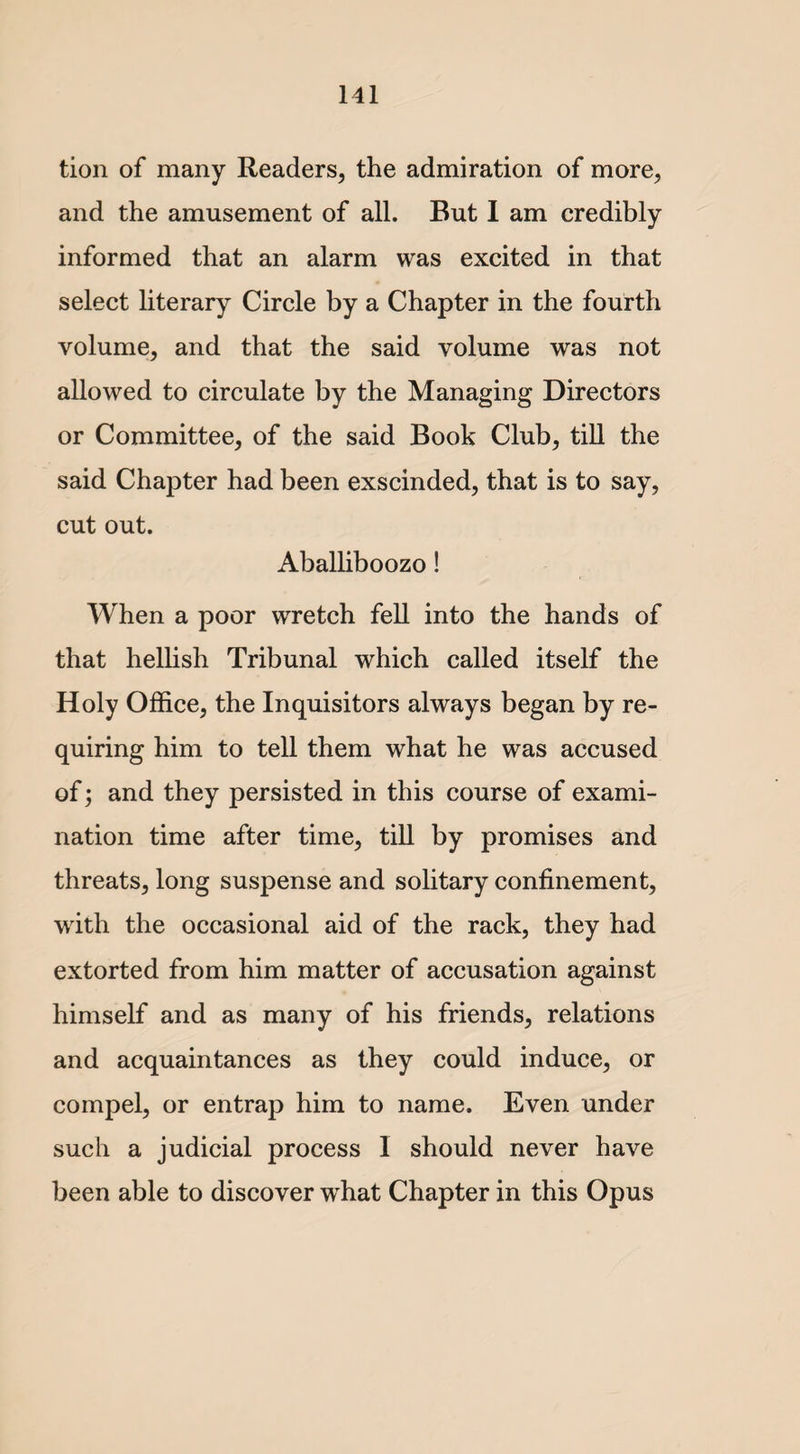 tion of many Readers, the admiration of more, and the amusement of all. But I am credibly informed that an alarm was excited in that select literary Circle by a Chapter in the fourth volume, and that the said volume was not allowed to circulate by the Managing Directors or Committee, of the said Book Club, till the said Chapter had been exscinded, that is to say, cut out. Aballiboozo! When a poor wretch fell into the hands of that hellish Tribunal which called itself the Holy Office, the Inquisitors always began by re¬ quiring him to tell them what he was accused of; and they persisted in this course of exami¬ nation time after time, till by promises and threats, long suspense and solitary confinement, with the occasional aid of the rack, they had extorted from him matter of accusation against himself and as many of his friends, relations and acquaintances as they could induce, or compel, or entrap him to name. Even under such a judicial process I should never have been able to discover what Chapter in this Opus