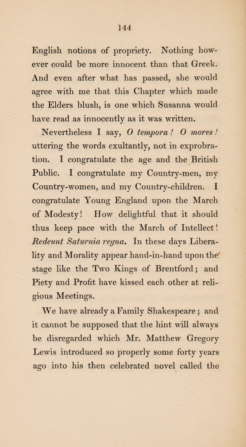 English notions of propriety. Nothing how¬ ever could be more innocent than that Greek. And even after what has passed, she would agree with me that this Chapter which made the Elders blush, is one which Susanna would have read as innocently as it was written. Nevertheless I say, O tempora ! O mores! uttering the words exultantly, not in exprobra- tion. I congratulate the age and the British Public. I congratulate my Country-men, my Country-women, and my Country-children. I congratulate Young England upon the March of Modesty! How delightful that it should thus keep pace with the March of Intellect! Redeunt Saturnia reyna. In these days Libera¬ lity and Morality appear hand-in-hand upon the stage like the Two Kings of Brentford; and Piety and Profit have kissed each other at reli¬ gious Meetings. We have already a Family Shakespeare; and it cannot be supposed that the hint will always be disregarded which Mr. Matthew Gregory Lewis introduced so properly some forty years ago into his then celebrated novel called the