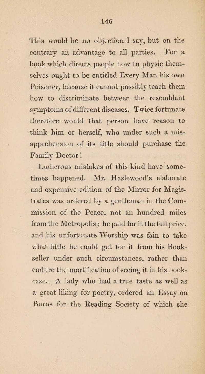 This would be no objection I say, but on the contrary an advantage to all parties. For a book which directs people how to physic them¬ selves ought to be entitled Every Man his own Poisoner, because it cannot possibly teach them how to discriminate between the resemblant symptoms of different diseases. Twice fortunate therefore would that person have reason to think him or herself, who under such a mis¬ apprehension of its title should purchase the Family Doctor 1 Ludicrous mistakes of this kind have some¬ times happened. Mr. Haslewood’s elaborate and expensive edition of the Mirror for Magis¬ trates was ordered by a gentleman in the Com¬ mission of the Peace, not an hundred miles from the Metropolis; he paid for it the full price, and his unfortunate Worship was fain to take what little he could get for it from his Book¬ seller under such circumstances, rather than endure the mortification of seeing it in his book¬ case. A lady who had a true taste as well as a great liking for poetry, ordered an Essay on Burns for the Reading Society of which she