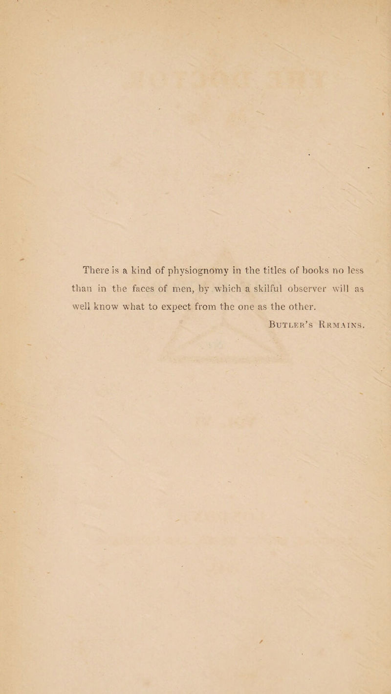 There is a kind of physiognomy in the titles of books no less than in the faces of men, by which a skilful observer will as well know what to expect from the one as the other. Butler’s Rrmains.