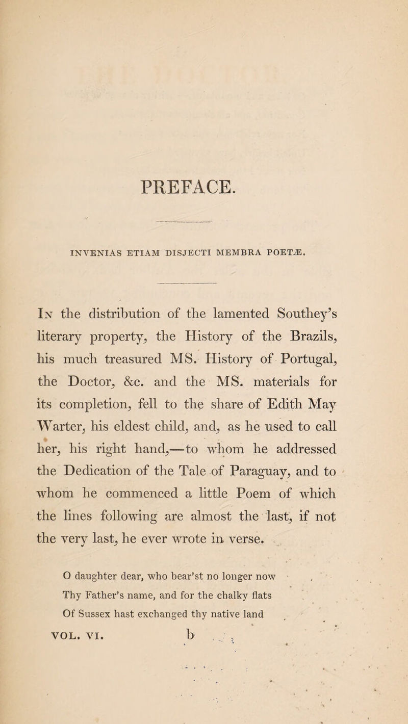 PREFACE. INVENIAS ETIAM DISJECTI MEMBRA POET^E. In the distribution of the lamented Southey’s literary property, the History of the Brazils^ his much treasured MS. History of Portugal, the Doctor, &c. and the MS. materials for its completion,, fell to the share of Edith May Warter; his eldest child,, and, as he used to call her^ his right hand,,—to whom he addressed the Dedication of the Tale of Paraguay, and to whom he commenced a little Poem of which the lines following are almost the last; if not the very last, he ever wrote in verse. O daughter dear, who bear’st no longer now Thy Father’s name, and for the chalky flats Of Sussex hast exchanged thy native land b VOL. VI.