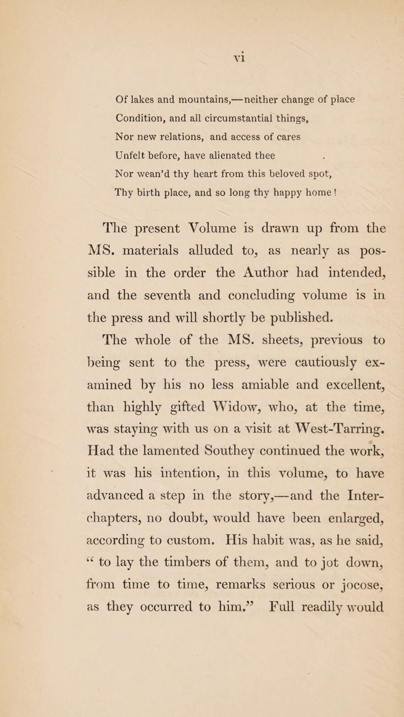 Of lakes and mountains,—neither change of place Condition, and all circumstantial things. Nor new relations, and access of cares Unfelt before, have alienated thee Nor wean’d thy heart from this beloved spot, Thy birth place, and so long thy happy home! The present Volume is drawn up from the MS. materials alluded to, as nearly as pos¬ sible in the order the Author had intended, and the seventh and concluding volume is in the press and will shortly be published. The whole of the MS. sheets, previous to being sent to the press, were cautiously ex¬ amined by his no less amiable and excellent, than highly gifted Widow, who, at the time, was staying with us on a visit at West-Tarring. Had the lamented Southey continued the work, it was his intention, in this volume, to have advanced a step in the story,—and the Inter¬ chapters, no doubt, would have been enlarged, according to custom. His habit was, as he said, u to lay the timbers of them, and to jot down, from time to time, remarks serious or jocose, as they occurred to him.” Full readily would