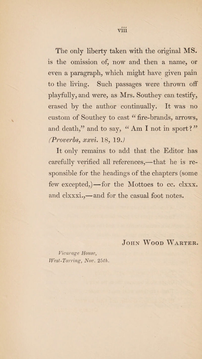 The only liberty taken with the original MS. is the omission of, now and then a name, or even a paragraph, which might have given pain to the living. Such passages were thrown off playfully, and were, as Mrs. Southey can testify, erased by the author continually. It was no custom of Southey to cast “ fire-brands, arrows, and death,” and to say, “ Am I not in sport ? ” (Proverbs, xocvi. 18, 19 J It only remains to add that the Editor has carefully verified all references,—that he is re¬ sponsible for the headings of the chapters (some few excepted,)—for the Mottoes to cc. clxxx. and clxxxi.,—and for the casual foot notes. Vicarage House, West-Tarring, Nov. 25th. John Wood Warter.