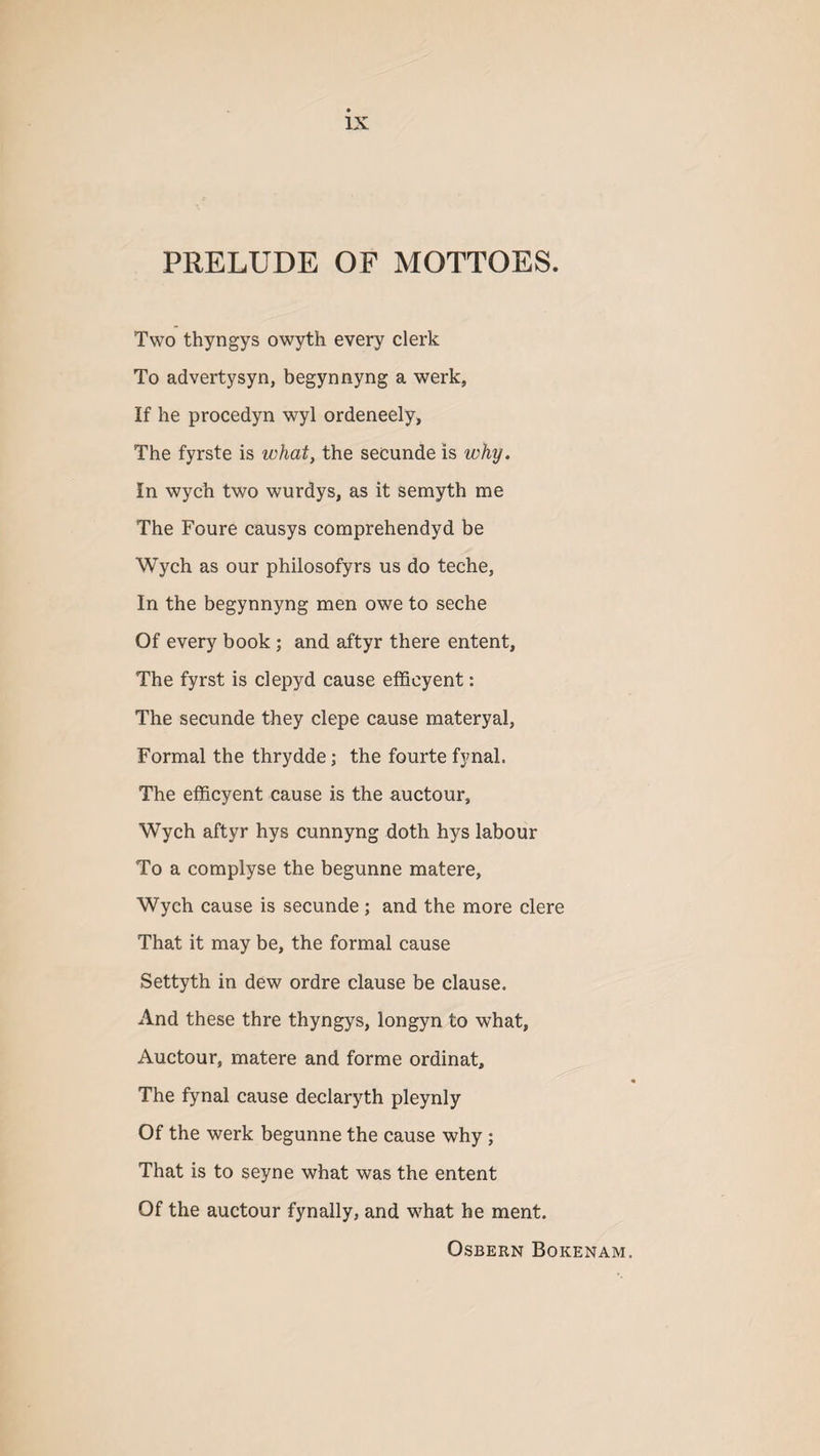 PRELUDE OF MOTTOES. Two thyngys owyth every clerk To advertysyn, begynnyng a werk, If he procedyn wyl ordeneely, The fyrste is what, the secunde is why. In wych two wurdys, as it semyth me The Foure causys comprehendyd be Wych as our philosofyrs us do teche, In the begynnyng men owe to seche Of every book ; and aftyr there entent, The fyrst is clepyd cause efficyent: The secunde they clepe cause materyal, Formal the thrydde; the fourte fynal. The efficyent cause is the auctour, Wych aftyr hys cunnyng doth hys labour To a complyse the begunne matere, Wych cause is secunde ; and the more clere That it may be, the formal cause Settyth in dew ordre clause be clause. And these thre thyngys, longyn to what, Auctour, matere and forme ordinat, « The fynal cause declaryth pleynly Of the werk begunne the cause why ; That is to seyne what was the entent Of the auctour fynally, and what he ment. OSBERN BOKENAM.