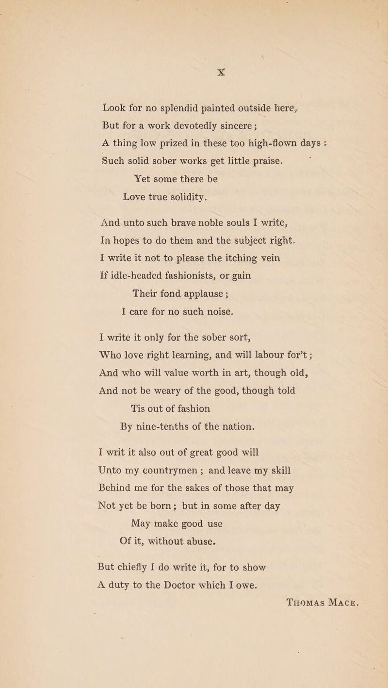 V X Look for no splendid painted outside here. But for a work devotedly sincere; A thing low prized in these too high-flown days :• Such solid sober works get little praise. Yet some there be Love true solidity. And unto such brave noble souls I write, In hopes to do them and the subject right. I write it not to please the itching vein If idle-headed fashionists, or gain Their fond applause; I care for no such noise. I write it only for the sober sort, Who love right learning, and will labour for’t; And who will value worth in art, though old. And not be weary of the good, though told Tis out of fashion By nine-tenths of the nation. I writ it also out of great good will Unto my countrymen ; and leave my skill Behind me for the sakes of those that may Not yet be born; but in some after day May make good use Of it, without abuse. But chiefly I do write it, for to show A duty to the Doctor which I owe. Thomas Mace.