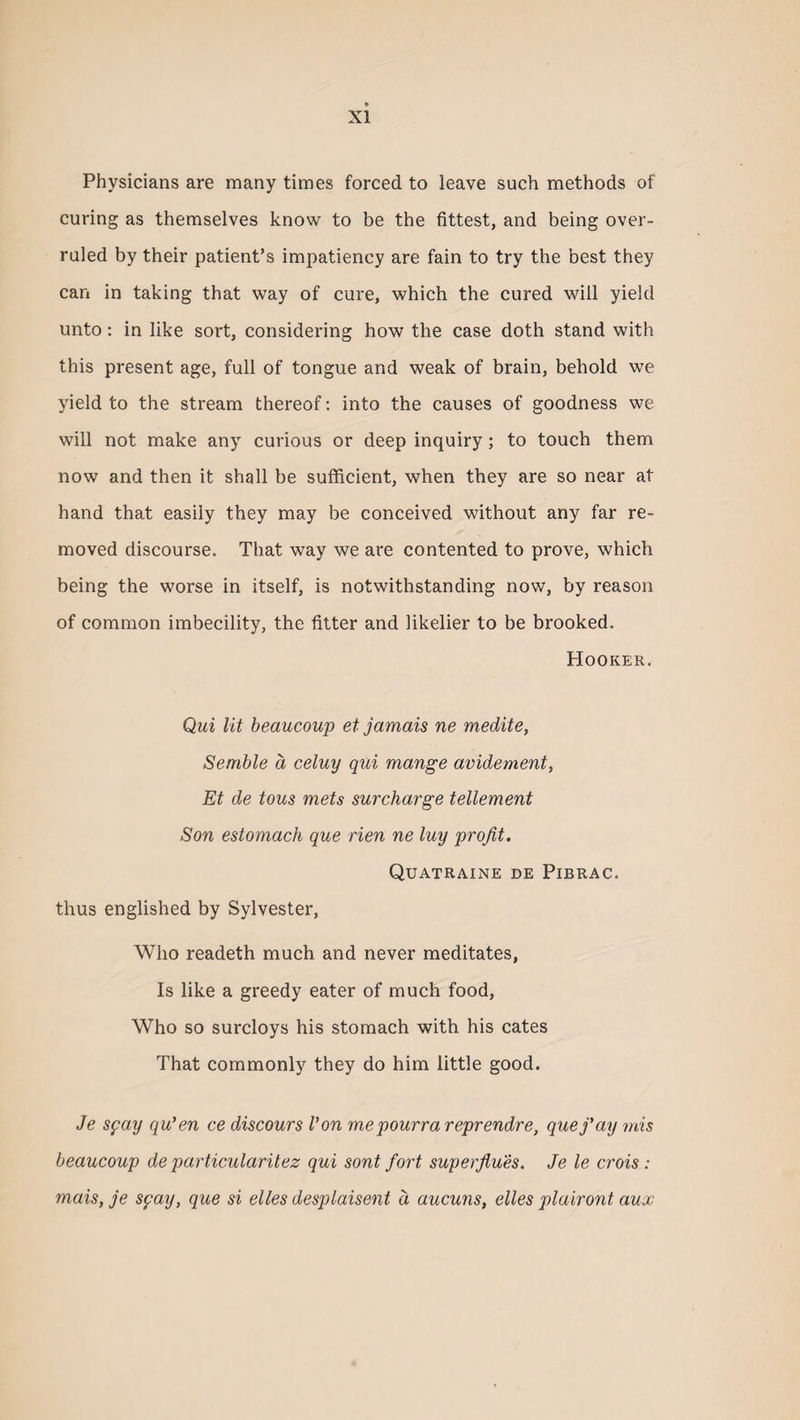 Physicians are many times forced to leave such methods of curing as themselves know to be the fittest, and being over¬ ruled by their patient’s impatiency are fain to try the best they can in taking that way of cure, which the cured will yield unto: in like sort, considering how the case doth stand with this present age, full of tongue and weak of brain, behold we yield to the stream thereof: into the causes of goodness we will not make any curious or deep inquiry; to touch them now and then it shall be sufficient, when they are so near at hand that easily they may be conceived without any far re¬ moved discourse. That way we are contented to prove, which being the worse in itself, is notwithstanding now, by reason of common imbecility, the fitter and likelier to be brooked. Hooker. Qui lit beaucoup et jamais ne medite, Semble a celuy qui mange avidement, Et de tons mets surcharge tellement Son estomach que rien ne luy profit. Quatraine de Pibrac. thus englished by Sylvester, Who readeth much and never meditates, Is like a greedy eater of much food, Who so surcloys his stomach with his cates That commonly they do him little good. Je syay qu'en ce discours Von m,epourra reprendre, que j'ay mis beaucoup de particularitez qui sont fort superflues. Je le crois : mais, je spay, que si elles desplaisent d aucuns, elles plairont aux