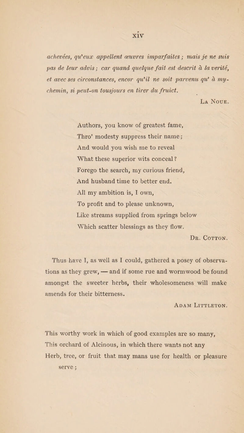 achevees, qu’eux appellent oeuvres imparfaites; mats je ne suis pas de leur advis; car quand quelque fait est descrit a la verite, et avec ses cirConstances, encor qu’il ne soit parvenu qu* a, my- chemin, si peut-on tousjours en tirer du fruict. La Noue. Authors, you know of greatest fame, Thro’ modesty suppress their name; And would you wish me to reveal What these superior wits conceal? Forego the search, my curious friend, And husband time to better end. All my ambition is, I own, To profit and to please unknown. Like streams supplied from springs below Which scatter blessings as they flow. Dr. Cotton. Thus have I, as well as I could, gathered a posey of observa¬ tions as they grew, — and if some rue and wormwood be found amongst the sweeter herbs, their wholesomeness will make amends for their bitterness. Adam Littleton. This worthy work in which of good examples are so many, This orchard of Alcinous, in which there wants not any Herb, tree, or fruit that may mans use for health or pleasure serve;