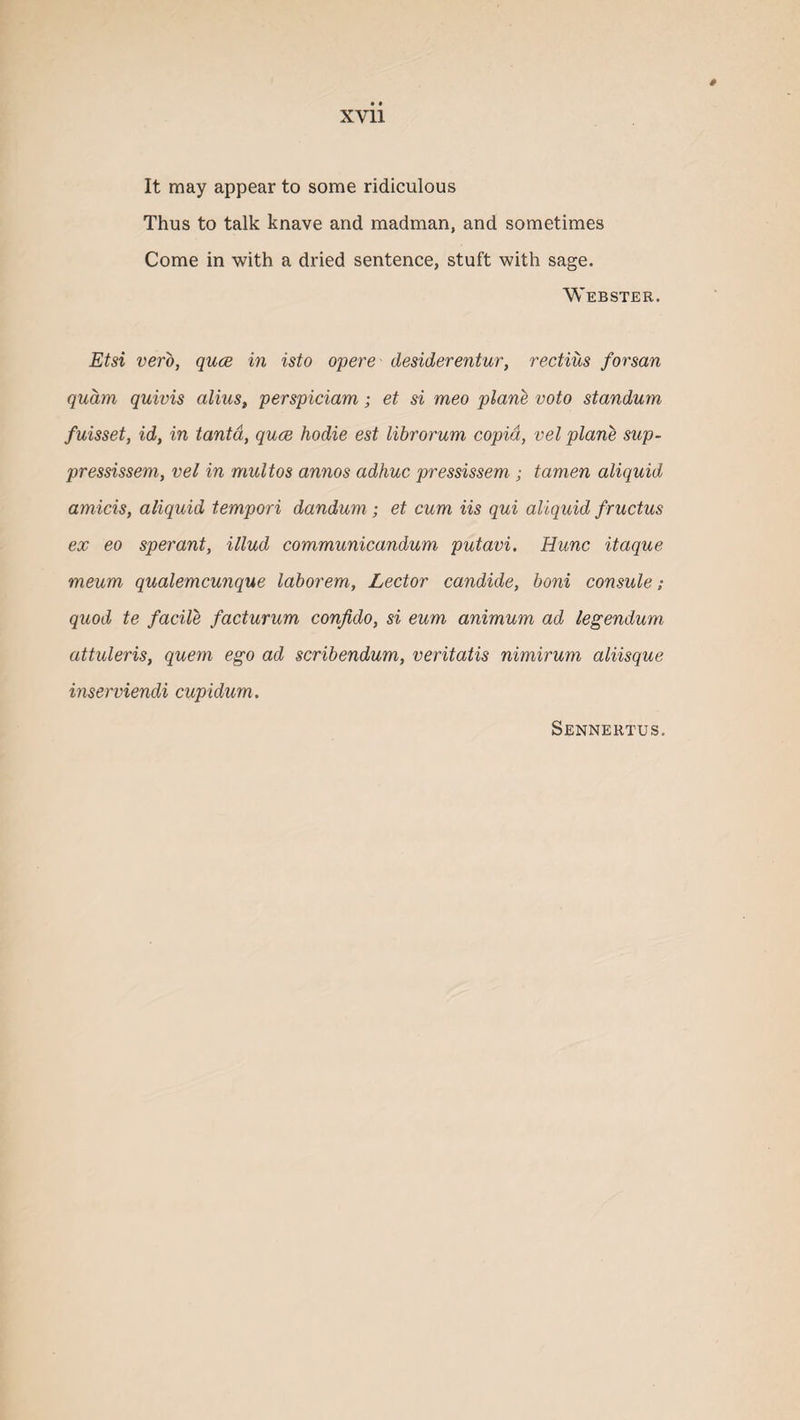 It may appear to some ridiculous Thus to talk knave and madman, and sometimes Come in with a dried sentence, stuft with sage. Webster. Etsi verb, quae in isto opere desiderentur, rectius forsan quam quivis alius, perspiciam; et si meo plane voto standum fuisset, id, in tantd, quce hodie est librorum copid, vel plane sup- pressissem, vel in mult os annos adhuc pressissem ; tamen aliquid amicis, aliquid tempori dandum; et cum Us qui aliquid fructus ex eo sperant, illud communicandum putavi. Hunc itaque meum qualemcunque laborem. Lector candide, boni consule; quod te facile facturum confido, si eum animum ad legendum attuleris, quern ego ad scribendum, veritatis nimirum aliisque inserviendi cupidum . Sennertus.