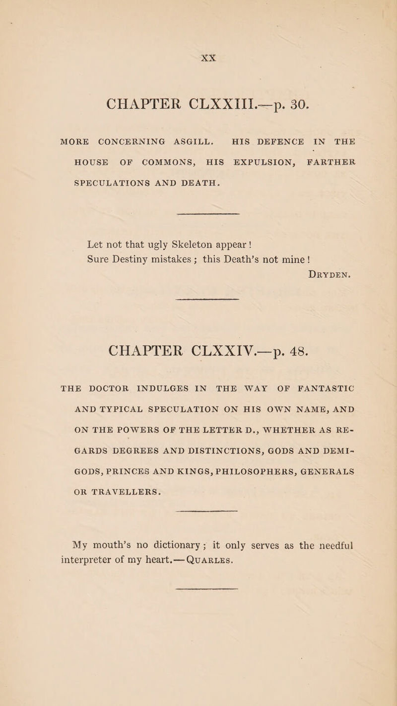 CHAPTER CLXXIIL—p. 30, MORE CONCERNING ASGILL. HIS DEFENCE IN THE HOUSE OF COMMONS, HIS EXPULSION, FARTHER SPECULATIONS AND DEATH. Let not that ugly Skeleton appear ! Sure Destiny mistakes ; this Death’s not mine ! Dryden. CHAPTER CLXXIY.—p. 48. THE DOCTOR INDULGES IN THE WAY OF FANTASTIC AND TYPICAL SPECULATION ON HIS OWN NAME, AND ON THE POWERS OF THE LETTER D., WHETHER AS RE¬ GARDS DEGREES AND DISTINCTIONS, GODS AND DEMI¬ GODS, PRINCES AND KINGS, PHILOSOPHERS, GENERALS OR TRAVELLERS. My mouth’s no dictionary; it only serves as the needful interpreter of my heart.—Quarles.