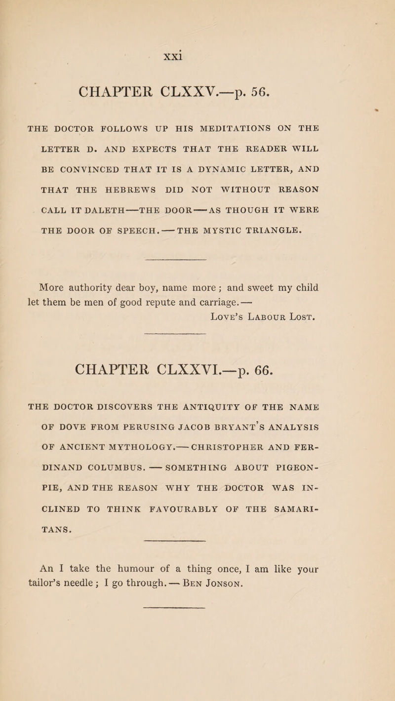 CHAPTER CLXXV.—p. 56. THE DOCTOR FOLLOWS UP HIS MEDITATIONS ON THE LETTER D. AND EXPECTS THAT THE READER WILL BE CONVINCED THAT IT IS A DYNAMIC LETTER, AND THAT THE HEBREWS DID NOT WITHOUT REASON CALL IT DALETH-THE DOOR-AS THOUGH IT WERE THE DOOR OF SPEECH.-THE MYSTIC TRIANGLE. More authority dear boy, name more ; and sweet my child let them be men of good repute and carriage.— Love’s Labour Lost. CHAPTER CLXXVI.—p. 66. THE DOCTOR DISCOVERS THE ANTIQUITY OF THE NAME OF DOVE FROM PERUSING JACOB BRYANT’S ANALYSIS OF ANCIENT MYTHOLOGY.-CHRISTOPHER AND FER¬ DINAND COLUMBUS. -SOMETHING ABOUT PIGEON- PIE, AND THE REASON WHY THE DOCTOR WAS IN¬ CLINED TO THINK FAVOURABLY OF THE SAMARI¬ TANS. An I take the humour of a thing once, I am like your tailor’s needle ; I go through. — Ben Jonson.
