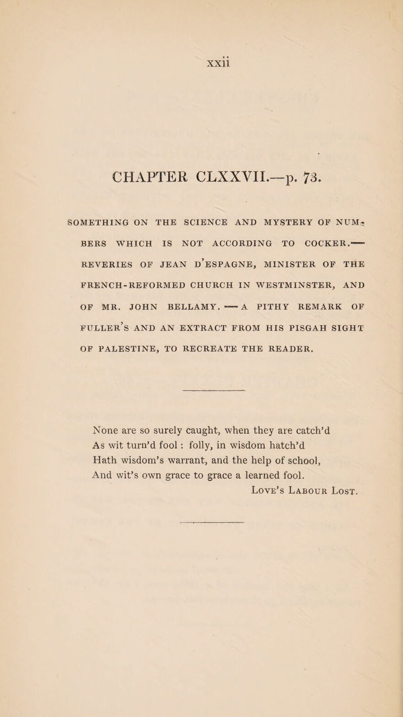 CHAPTER CLXXYIL—p. 73. SOMETHING ON THE SCIENCE AND MYSTERY OF NUM^ BERS WHICH IS NOT ACCORDING TO COCKER,—- REVERIES OF JEAN d’eSPAGNE, MINISTER OF THE FRENCH-REFORMED CHURCH IN WESTMINSTER, AND OF MR. JOHN BELLAMY. A PITHY REMARK OF FULLER’S AND AN EXTRACT FROM HIS PISGAH SIGHT OF PALESTINE, TO RECREATE THE READER. None are so surely caught, when they are catch’d As wit turn’d fool: folly, in wisdom hatch’d Hath wisdom’s warrant, and the help of school, And wit’s own grace to grace a learned fool. Love’s Labour Lost.
