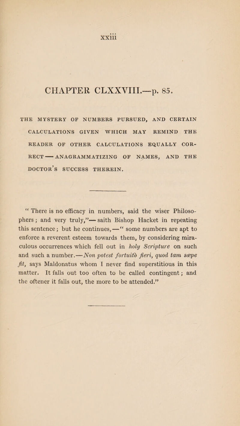 CHAPTER CLXXVIII.—p. 85. THE MYSTERY OF NUMBERS PURSUED, AND CERTAIN CALCULATIONS GIVEN WHICH MAY REMIND THE READER OF OTHER CALCULATIONS EQUALLY COR¬ RECT-ANAGRAMMATIZING OF NAMES, AND THE doctor’s success therein. “ There is no efficacy in numbers, said the wiser Philoso¬ phers ; and very truly,”— saith Bishop Hacket in repeating this sentence; but he continues, — “ some numbers are apt to enforce a reverent esteem towards them, by considering mira¬ culous occurrences which fell out in holy Scripture on such and such a number.—Non potest fortuito fieri, quod tam scepe fit, says Maldonatus whom I never find superstitious in this matter. It falls out too often to be called contingent; and the oftener it falls out, the more to be attended.”