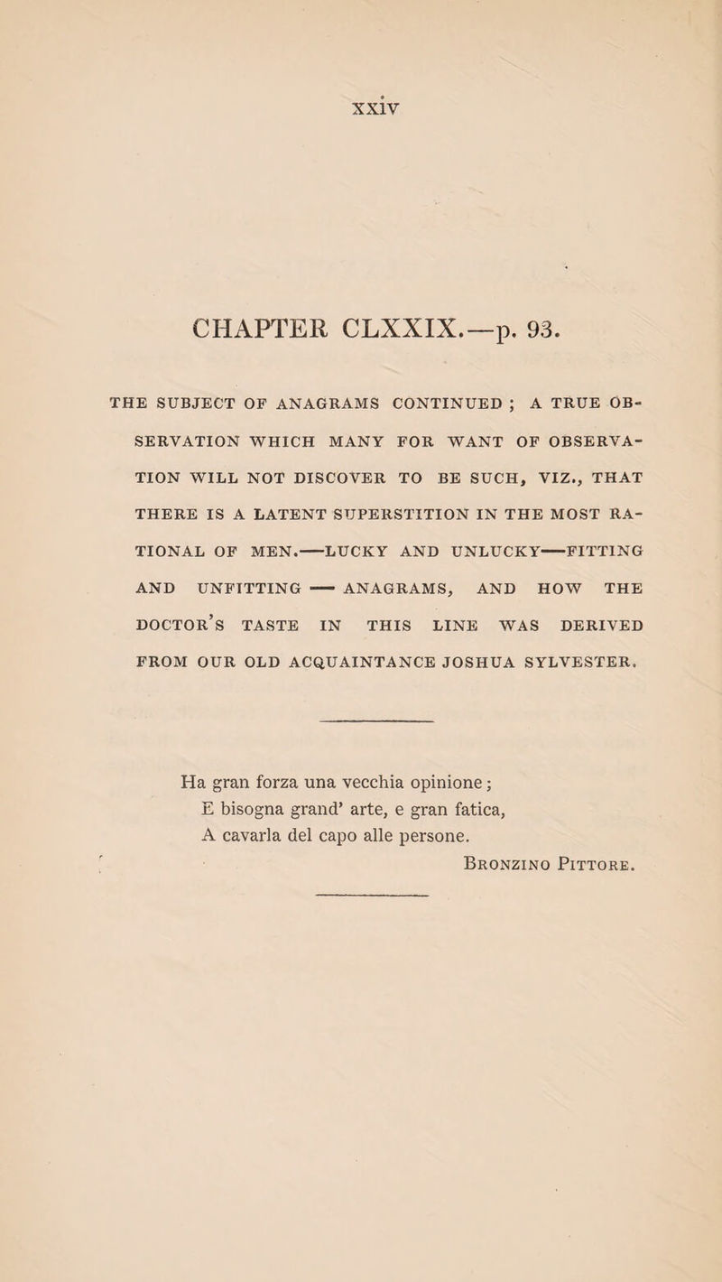 CHAPTER CLXXIX.—p. 93. THE SUBJECT OF ANAGRAMS CONTINUED ; A TRUE OB¬ SERVATION WHICH MANY FOR WANT OF OBSERVA¬ TION WILL NOT DISCOVER TO BE SUCH, VIZ., THAT THERE IS A LATENT SUPERSTITION IN THE MOST RA¬ TIONAL OF MEN.-LUCKY AND UNLUCKY-FITTING AND UNFITTING - ANAGRAMS, AND HOW THE DOCTOR’S TASTE IN THIS LINE WAS DERIVED FROM OUR OLD ACQUAINTANCE JOSHUA SYLVESTER. Ha gran forza una vecchia opinione; E bisogna grand* arte, e gran fatica, A cavarla del capo alle persone. Bronzino Pittore.