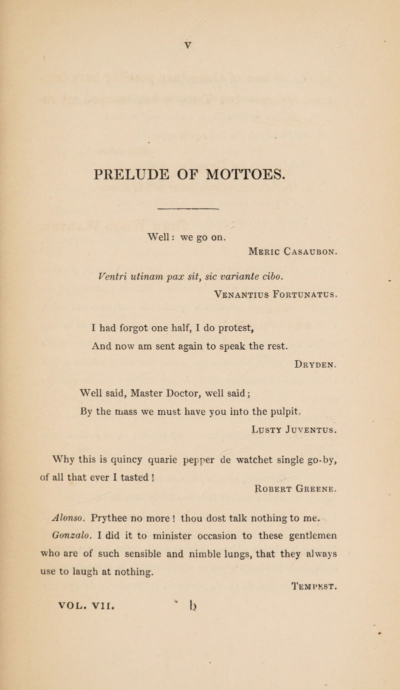 PRELUDE OF MOTTOES. Well: we go on. Meric Casaubon. Ventri utinam pax sit, sic variante cibo. Venantius Fortunatus. I had forgot one half, I do protest. And now am sent again to speak the rest. Dryden. Well said, Master Doctor, well said; By the mass we must have you into the pulpit. Lusty Juventus. Why this is quincy quarie pepper de watchet single go-by, of all that ever I tasted ’ Robert Greene. Alonso. Prythee no more ! thou dost talk nothing to me. Gonzalo. I did it to minister occasion to these gentlemen who are of such sensible and nimble lungs, that they always use to laugh at nothing. TeMT’KST. ' b VOL. VII.