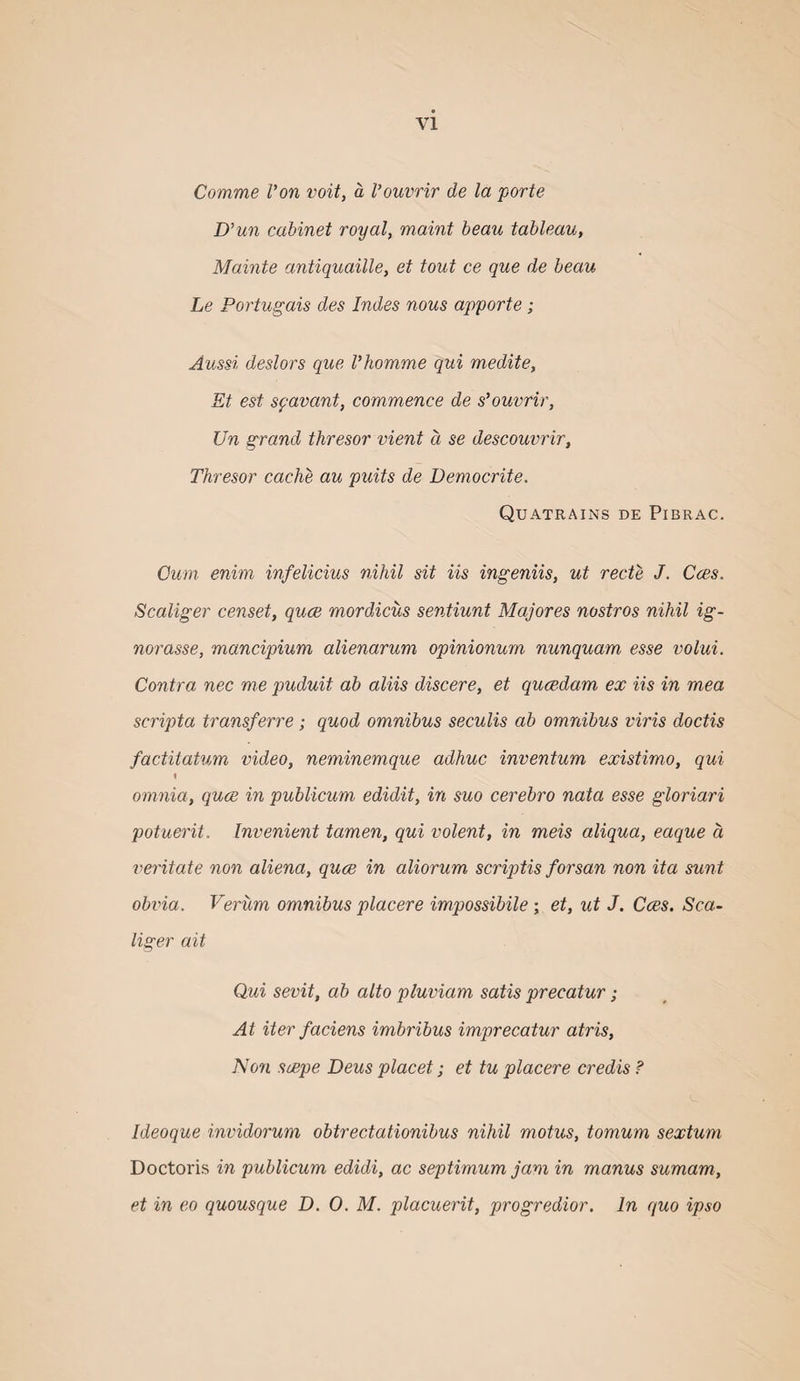 Comme Von voit, a Vouvrir de la porte D’un cabinet royal, maint beau tableau, Mainte antiquaille, et tout ce que de beau Le Portugais des Indes nous apporte; Aussi deslors que Vhomme qui medite, Et est syavant, commence de s’ouvrir, Un grand thresor vient a se descouvrir, Thresor cache au puits de Democrite. Quatrains de Pibrac. Cum enim infelicius nihil sit Us ingeniis, ut recte J. Cces. Scaliger censet, quce mordicus sentiunt Majores nostros nihil ig- norasse, mancipium alienarum opinionum nunquam esse volui. Contra nec me puduit ah aliis discere, et qucedam ex Us in mea scripta transferre; quod omnibus seculis ah omnibus viris doctis factitatum video, neminemque adhuc inventum existimo, qui % omnia, quce in publicum edidit, in suo cerehro nata esse gloriari potuerit. Invenient tamen, qui volent, in meis aliqua, eaque a veritate non aliena, quce in aliorum scriptis forsan non ita sunt obvia. Verum omnibus placere impossibile ; et, ut J. Cces. Sca~ liger ait Qui sevit, ah alto pluviam satis precatur; At iter faciens imhribus imprecatur atris. Non scepe Deus placet; et tu placere credis ? Ideoque invidorum obtrectationibus nihil motus, tomum sextum Doctoris in publicum edidi, ac septimum jam in manus sumam, et in eo quousque D, 0. M. placuerit, progredior. In quo ipso