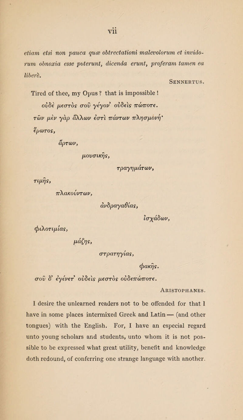 etiam etsi non pauca quce obtrectationi malevolorum et invido- rum obnoxia esse poterunt, dicenda erunt, proferam tamen ea libere. Sennertus. Tired of thee, my Opus ? that is impossible ! oxibe pearos crov yeyov' ovdels TTWTTore. tS)V pep yap aOvXcoj/ earl Trdvrcav Trkpcrpbvr)* epcoTos, aprcop, povcriK^s, Tiprjs, TrXaKovPTcov, rpayr]pdT(0Vf dpdpayadias, IcTxdbcov, (fyiKortpias, pd^rjs, (Trpar-qylas, c^aKrjs. aov d’ eyeper ovbels pearos ov8e7rd>7roTe. Aristophanes. I desire the unlearned readers not to be offended for that 1 have in some places intermixed Greek and Latin — (and other tongues) with the English. For, I have an especial regard unto young scholars and students, unto whom it is not pos¬ sible to be expressed what great utility, benefit and knowledge doth redound, of conferring one strange language with another.