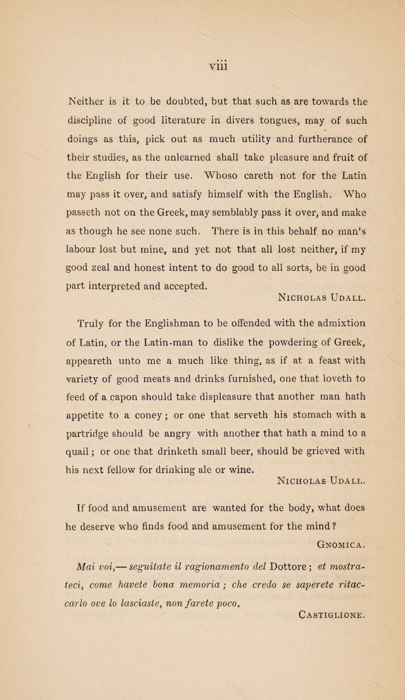 Neither is it to be doubted, but that such as are towards the discipline of good literature in divers tongues, may of such doings as this, pick out as much utility and furtherance of their studies, as the unlearned shall take pleasure and fruit of the English for their use. Whoso careth not for the Latin may pass it over, and satisfy himself with the English. Who passeth not on the Greek, may semblably pass it over, and make as though he see none such. There is in this behalf no man’s labour lost but mine, and yet not that all lost neither, if my good zeal and honest intent to do good to all sorts, be in good part interpreted and accepted. Nicholas Udall. Truly for the Englishman to be offended with the admixtion of Latin, or the Latin-man to dislike the powdering of Greek, appeareth unto me a much like thing, as if at a feast with variety of good meats and drinks furnished, one that loveth to feed of a capon should take displeasure that another man hath appetite to a coney; or one that serveth his stomach with a partridge should be angry with another that hath a mind to a quail; or one that drinketh small beer, should be grieved with his next fellow for drinking ale or wine. Nicholas Udall. If food and amusement are wanted for the body, what does he deserve who finds food and amusement for the mind? Gnomica. Mai voi,— seguitate il ragionamento del Dottore; et mostra- teci, come havete bona memoria; che credo se saperete ritac- carlo ove lo lasciaste, non farete poco. Castiglione,