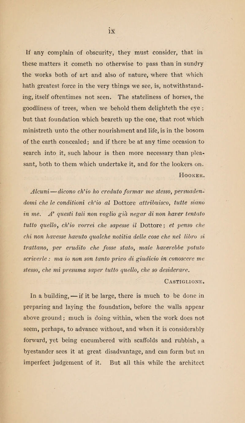 If any complain of obscurity, they must consider, that in these matters it cometh no otherwise to pass than in sundry the works both of art and also of nature, where that which hath greatest force in the very things we see, is, notwithstand¬ ing, itself oftentimes not seen. The stateliness of horses, the goodliness of trees, when we behold them delighteth the eye ; but that foundation which beareth up the one, that root which ministreth unto the other nourishment and life, is in the bosom of the earth concealed; and if there be at any time occasion to search into it, such labour is then more necessary than plea¬ sant, both to them which undertake it, and for the lookers on. Hooker. Alcuni — dicono ch'io ho creduto formar me stesso, persuaden- domi che le conditioni ch’io al Dottore attribuisco, tutte siano in me. A* questi tali non voglio gid negar di non haver tentato tutto quellOy ch’io vorrei che sapesse il Dottore; et penso che chi non havesse havuto qualche noiitia delle cose che nel libro si trattano, per erudito che fosse state, male haverebbe potato scriverle; ma io non son tanto privo di giudicio in conoscere me stesso, che mi presuma saper tutto quello, che so desiderare. Castiglione. In a building, — if it be large, there is much to be done in preparing and laying the foundation, before the walls appear above ground; much is doing within, when the work does not seem, perhaps, to advance without, and when it is considerably forward, yet being encumbered with scaffolds and rubbish, a byestander sees it at great disadvantage, and can form but an imperfect judgement of it. But all this while the architect