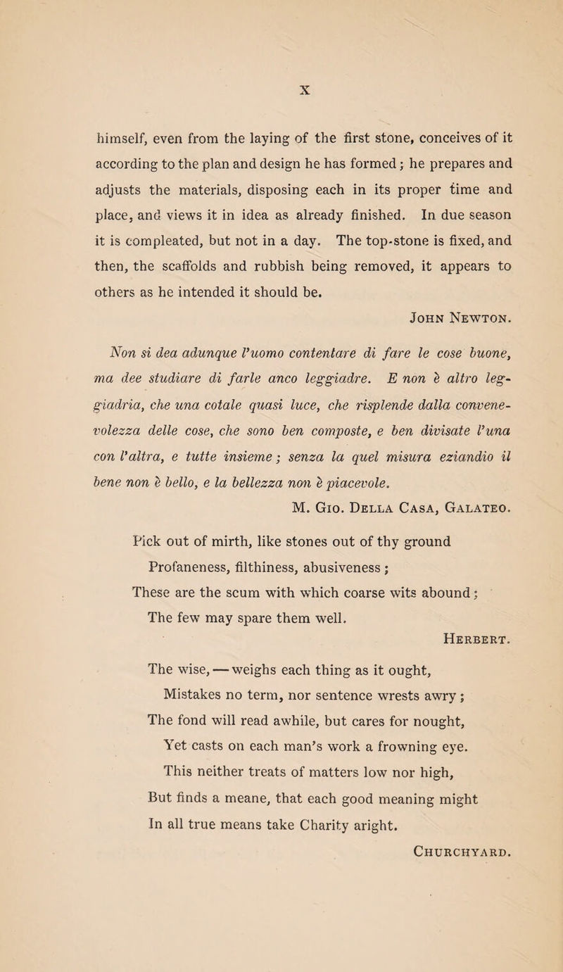 himself, even from the laying of the first stone, conceives of it according to the plan and design he has formed; he prepares and adjusts the materials, disposing each in its proper time and place, and views it in idea as already finished. In due season it is compleated, but not in a day. The top-stone is fixed, and then, the scaffolds and rubbish being removed, it appears to others as he intended it should be. John Newton. Non si dea admique Vuomo contentare di fare le cose huone, ma dee studiare di farle anco leggiadre. E non e altro leg- giadria, che una cotale quasi luce, che risplende dalla convene- volezza delle cose, che sono ben composte, e ben divisate I’una con Valtra, e tutte insieme; senza la quel misura eziandio il bene non e bello, e la bellezza non b piacevole. M. Gio. Della Casa, Galateo. Pick out of mirth, like stones out of thy ground Profaneness, filthiness, abusiveness; These are the scum with which coarse wits abound; The few may spare them well. Herbert. The wise, — weighs each thing as it ought. Mistakes no term, nor sentence wrests awry ; The fond will read awhile, but cares for nought. Yet casts on each man’s work a frowning eye. This neither treats of matters low nor high, But finds a meane, that each good meaning might In all true means take Charity aright. Churchyard.