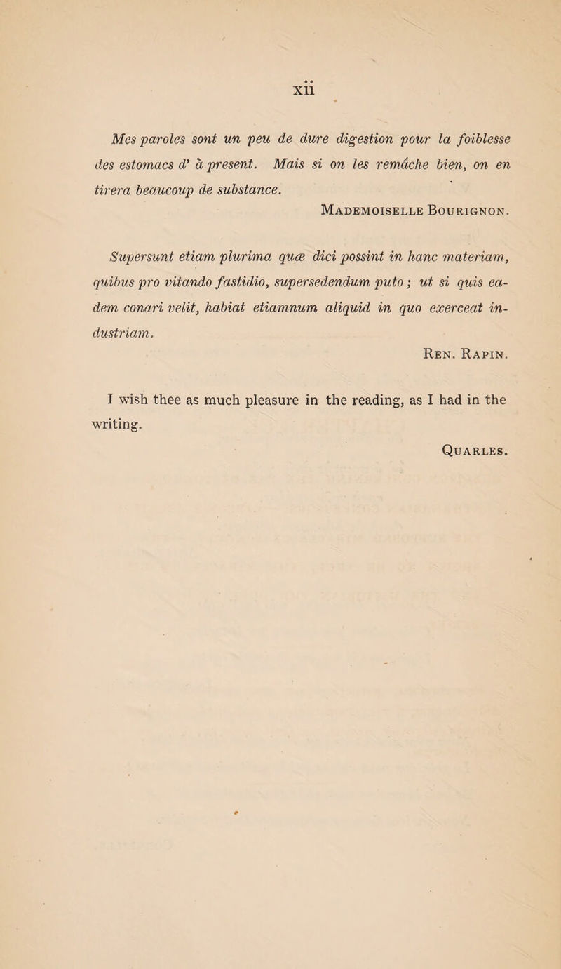 Mes paroles sont un peu de dure digestion pour la foiblesse des estomacs d* a present. Mais si on les remdche Men, on en tirera heaucoup de substance. Mademoiselle Bourignon, Supersunt etiam plurima quce did possint in hanc materiam, quibus pro vitando fastidio, supersedendum puto; ut si quis ea- dem conari velit, habiat etiamnum aliquid in quo exerceat in- dustriam-. Ren. Rapin. I wish thee as much pleasure in the reading, as I had in the writing. Quarles.