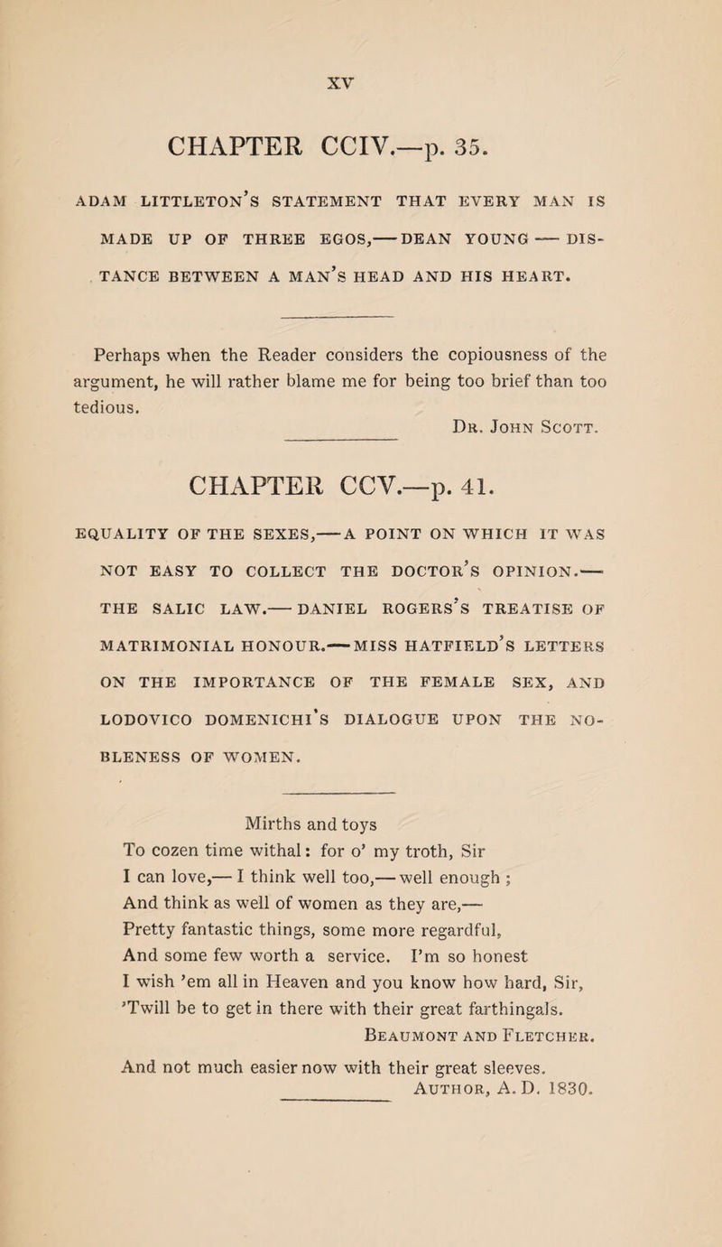 CHAPTER CCIV.—p. 35. ADAM Littleton’s statement that every man is MADE UP OP THREE EGOS,-DEAN YOUNG- DIS¬ TANCE BETWEEN A MAN’s HEAD AND HIS HEART. Perhaps when the Reader considers the copiousness of the argument, he will rather blame me for being too brief than too tedious. Dr. John Scott. CHAPTER CCV.—p. 41. EQUALITY OF THE SEXES,-A POINT ON WHICH IT WAS NOT EASY TO COLLECT THE DOCTOr’s OPINION.- THE SALIC LAW.-DANIEL ROGERS’s TREATISE OF MATRIMONIAL HONOUR.-MISS HATPIELd’s LETTERS ON THE IMPORTANCE OF THE FEMALE SEX, AND LODOVICO DOMENICHI’s DIALOGUE UPON THE NO¬ BLENESS OF WOMEN. Mirths and toys To cozen time withal: for o’ my troth, Sir I can love,— I think well too,— well enough ; And think as well of women as they are,— Pretty fantastic things, some more regardful, And some few worth a service. I’m so honest I wish ’em all in Heaven and you know how hard, Sir, ’Twill be to get in there with their great farthingals. Beaumont and Fletcher. And not much easier now with their great sleeves. Author, A.D. 1830.