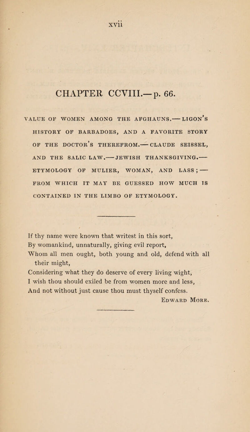 CHAPTER CCVIII.—p. 66. VALUE OF 'WOMEN AMONG THE AFGHAUNS.-LIGON’s HISTORY OF BARBADOES, AND A FAVORITE STORY OF THE doctor’s THEREFROM.-CLAUDE SEISSEL, AND THE SALIC LAW.-JEWISH THANKSGIVING.- ETYMOLOGY OF MULIER, WOMAN, AND LASS;- FROM WHICH IT MAY BE GUESSED HOW MUCH IS CONTAINED IN THE LIMBO OF ETYMOLOGY. If thy name were known that writest in this sort, By womankind, unnaturally, giving evil report, Whom all men ought, both young and old, defend with all their might, Considering what they do deserve of every living wight, I wish thou should exiled be from women more and less, And not without just cause thou must thyself confess. Edward Morr.