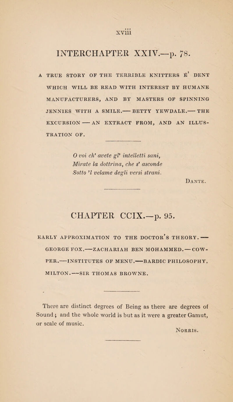 INTERCHAPTER XXIV.—p. 78. A TRUE STORY OF THE TERRIBLE KNITTERS E’ DENT WHICH WILL BE READ WITH INTEREST BY HUMANE MANUFACTURERS, AND BY MASTERS OF SPINNING JENNIES WITH A SMILE.-BETTY YEWDALE.-THE EXCURSION-AN EXTRACT FROM, AND AN ILLUS¬ TRATION OF. 0 voi ch* avete gl’ intelletti sani, Mirate la dottrina, che s' asconde Sotto ’I velame degli versi strani. Dante. CHAPTER CCIX.—p. 95. EARLY APPROXIMATION TO THE DOCTOR’s THEORY.- GEORGE FOX.-ZACHARIAH BEN MOHAMMED.— COW- PER.-INSTITUTES OF MENU.-BARDIC PHILOSOPHY. MILTON.-SIR THOMAS BROWNE. There are distinct degrees of Being as there are degrees of Sound; and the whole world is but as it were a greater Gamut, or scale of music. Norris