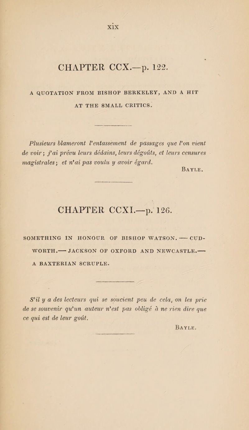 CHAPTER CCX.—p. 122. A QUOTATION FROM BISHOP BERKELEY, AND A HIT AT THE SMALL CRITICS. Plusieurs blameront Ventassement de passages que Von vient de voir; fai prevu leurs dedains, leurs degouts, et leurs censures magistrales; et n’ai pas vouiu y avoir egard. Bayle. CHAPTER CCXL—p. 126. SOMETHING IN HONOUR OF BISHOP WATSON.-CUD- WORTH.-JACKSON OF OXFORD AND NEWCASTLE.- A BAXTERIAN SCRUPLE. S’il y a des lecteurs qui se soucient peu de cela, on les prie de se souvenir qu’un auteur n’est pas oblige a ne rien dire que ce qui est de leur gout. Bayle.