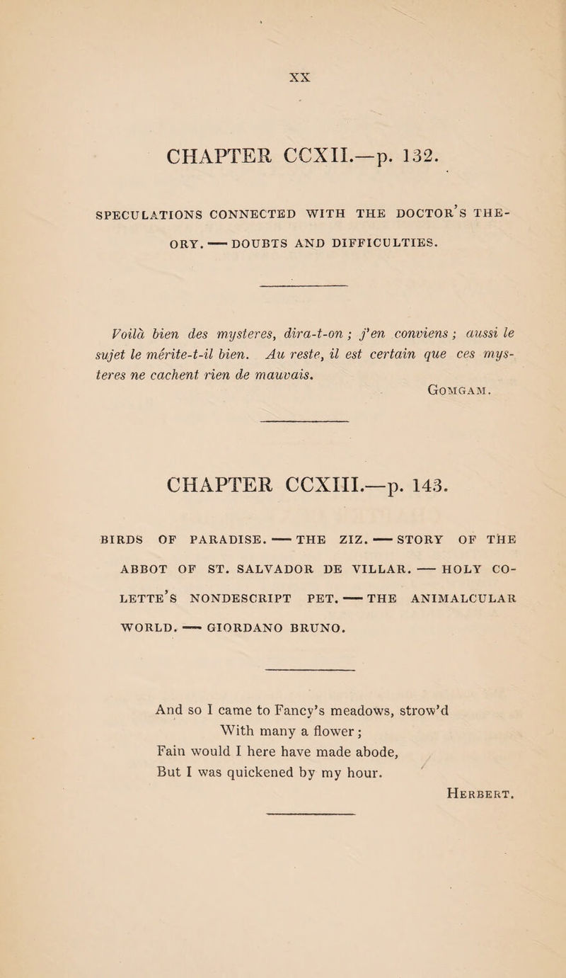 CHAPTER CCXIL—p. 132. SPECULATIONS CONNECTED WITH THE DOCTOr’s THE¬ ORY.-DOUBTS AND DIFFICULTIES. Voila bien des mysteres, dira-t-on; fen conviens; aussi le sujet le mSrite-t-il bien. Au reste, il est certain que ces mys¬ teres ne cachent rien de mauvais. Gomgam. CHAPTER CCXIIL—p. 143. BIRDS OF PARADISE. -THE ZIZ. -STORY OF THE ABBOT OF ST. SALVADOR DE VILLAR. - HOLY CO- LETTe’s NONDESCRIPT PET.-THE ANIMALCULAR WORLD. - GIORDANO BRUNO. And so I came to Fancy’s meadows, strow’d With many a flower; Fain would I here have made abode, But I was quickened by my hour. Herbert.