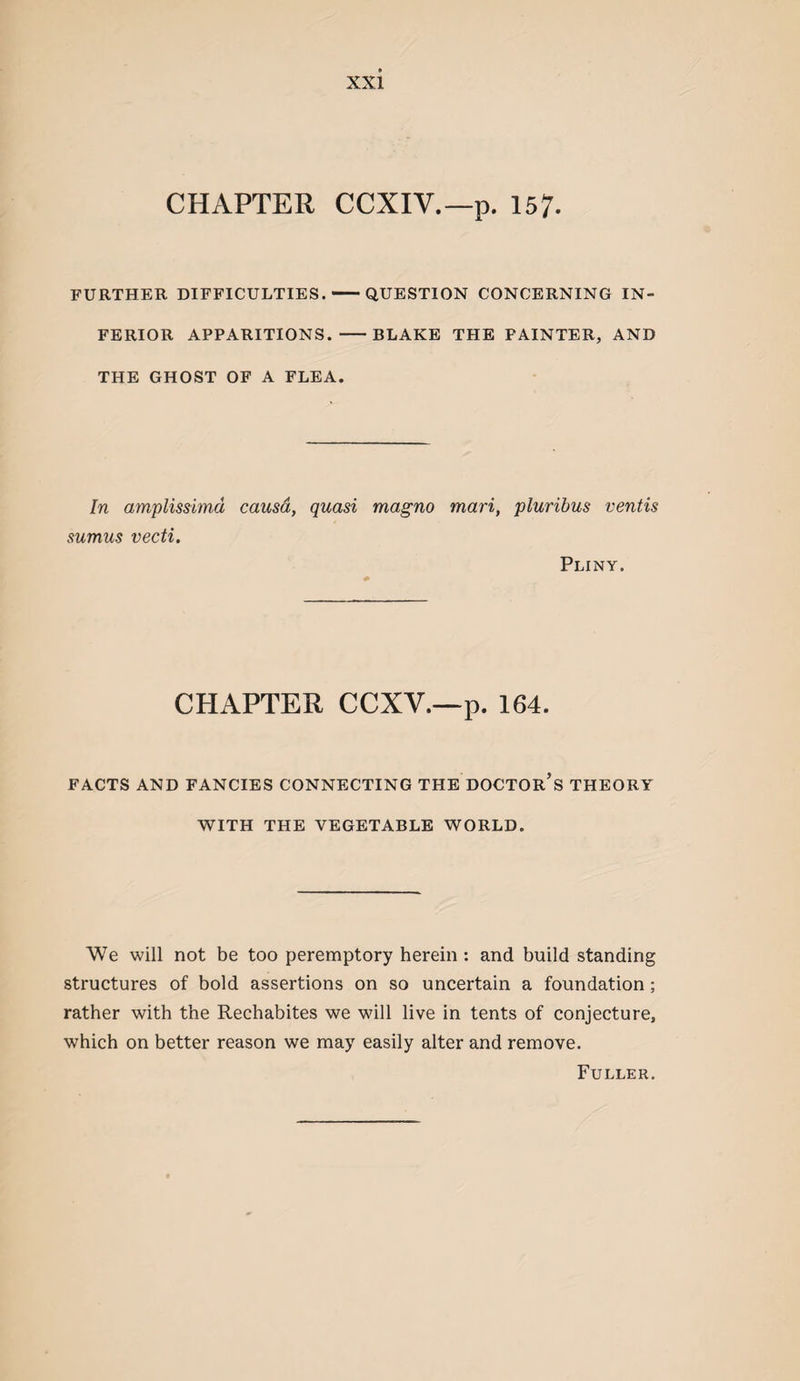 CHAPTER CCXIV.—p. 157- FURTHER DIFFICULTIES.-QUESTION CONCERNING IN¬ FERIOR APPARITIONS. -BLAKE THE PAINTER, AND THE GHOST OP A FLEA. In amplissimd causa, quasi magno mari, pluribus ventis sumus vecti. Pliny. CHAPTER CCXV.—p. 164. FACTS AND FANCIES CONNECTING THE DOCTOR’s THEORY WITH THE VEGETABLE WORLD. We will not be too peremptory herein: and build standing structures of bold assertions on so uncertain a foundation; rather with the Rechabites we will live in tents of conjecture, which on better reason we may easily alter and remove. Fuller.