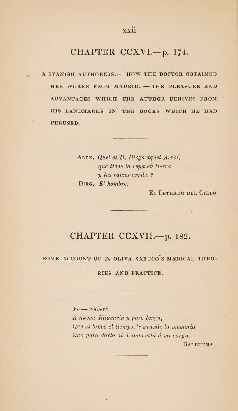 CHAPTER CCXVI.—p. 174. A SPANISH AUTHORESS.-HOW THE DOCTOR OBTAINED HER WORKS FROM MADRID. — THE PLEASURE AND ADVANTAGES WHICH THE AUTHOR DERIVES FROM HIS LANDMARKS IN THE BOOKS WHICH HE HAD PERUSED. Alex. Quel es D. Diego aquel Arbol, que tiene la copa eh tierra y las raizes arriba ? Dieg, El hombre. El Letrado del Cielo. CHAPTER CCXVIL—p. 182. SOME ACCOUNT OF D. OLIVA SABUCo’s MEDICAL THEO¬ RIES AND PRACTICE. Vo — volvere A nueva diligencia y paso largo, Que es breve el tiempo, ’s grande la niemoria Que para darla al mundo estd a mi cargo. Balbuena.