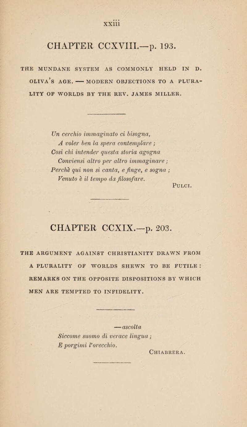CHAPTER CCXVIIL—p. 193. THE MUNDANE SYSTEM AS COMMONLY HELD IN D. Oliva’s age. — modern objections to a plura¬ lity OP WORLDS BY THE REV. JAMES MILLER. Un cerchio immaginato ci bisogna, A voler hen la spera contemplare ; Cosi chi intender quest a storia agogna Conviensi altro per altro immaginare; Perch'b qui non si canta, e finge, e sogna ; Venuto e il tempo da filosofare. PULCI. CHAPTER CCXIX.—p. 203. THE ARGUMENT AGAINST CHRISTIANITY DRAWN FROM A PLURALITY OF WORLDS SHEWN TO BE FUTILE : REMARKS ON THE OPPOSITE DISPOSITIONS BY WHICH MEN ARE TEMPTED TO INFIDELITY. —ascolta Siccome suomo di verace lingua; E porgimi I’orecchio. Chiabrera.